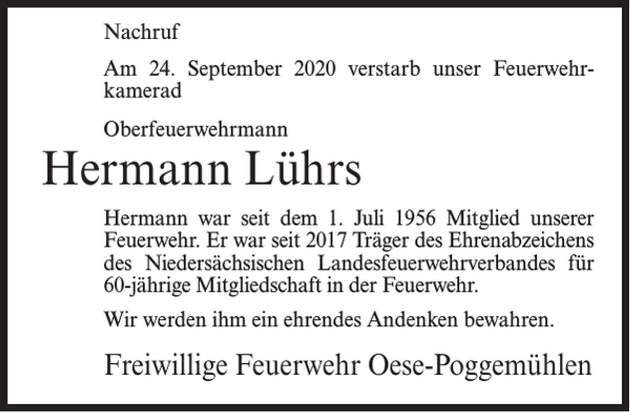 <p>Nachruf<br />Am 24. September 2020 verstarb unser Feuerwehrkamerad<br />Oberfeuerwehrmann</p><p>Hermann Lührs<br />Hermann war seit dem 1. Juli 1956 Mitglied unserer<br />Feuerwehr. Er war seit 2017 Träger des Ehrenabzeichens<br />des Niedersächsischen Landesfeuerwehrverbandes für<br />60-jährige Mitgliedschaft in der Feuerwehr.<br />Wir werden ihm ein ehrendes Andenken bewahren.</p><p>Freiwillige Feuerwehr Oese-Poggemühlen</p>