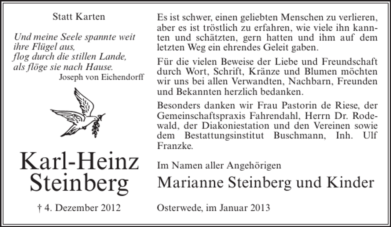 <p>Statt Karten<br />Und meine Seele spannte weit<br />ihre Flügel aus,<br />flog durch die stillen Lande,<br />als flöge sie nach Hause.<br />Joseph von Eichendorff</p><p>Karl-Heinz<br />Steinberg<br />† 4. Dezember 2012</p><p>Es ist schwer, einen geliebten Menschen zu verlieren,<br />aber es ist tröstlich zu erfahren, wie viele ihn kannten und schätzten, gern hatten und ihm auf dem<br />letzten Weg ein ehrendes Geleit gaben.<br />Für die vielen Beweise der Liebe und Freundschaft<br />durch Wort, Schrift, Kränze und Blumen möchten<br />wir uns bei allen Verwandten, Nachbarn, Freunden<br />und Bekannten herzlich bedanken.<br />Besonders danken wir Frau Pastorin de Riese, der<br />Gemeinschaftspraxis Fahrendahl, Herrn Dr. Rodewald, der Diakoniestation und den Vereinen sowie<br />dem Bestattungsinstitut Buschmann, Inh. Ulf<br />Franzke.<br />Im Namen aller Angehörigen</p><p>Marianne Steinberg und Kinder<br />Osterwede, im Januar 2013</p>