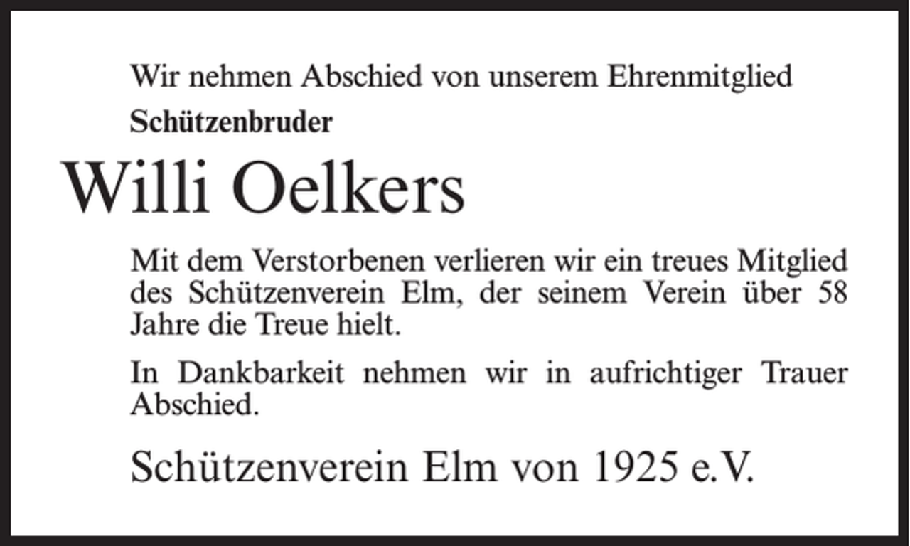 <p>Wir nehmen Abschied von unserem Ehrenmitglied<br />Schützenbruder</p><p>Willi Oelkers<br />Mit dem Verstorbenen verlieren wir ein treues Mitglied<br />des Schützenverein Elm, der seinem Verein über 58<br />Jahre die Treue hielt.<br />In Dankbarkeit nehmen wir in aufrichtiger Trauer<br />Abschied.</p><p>Schützenverein Elm von 1925 e.V.</p>