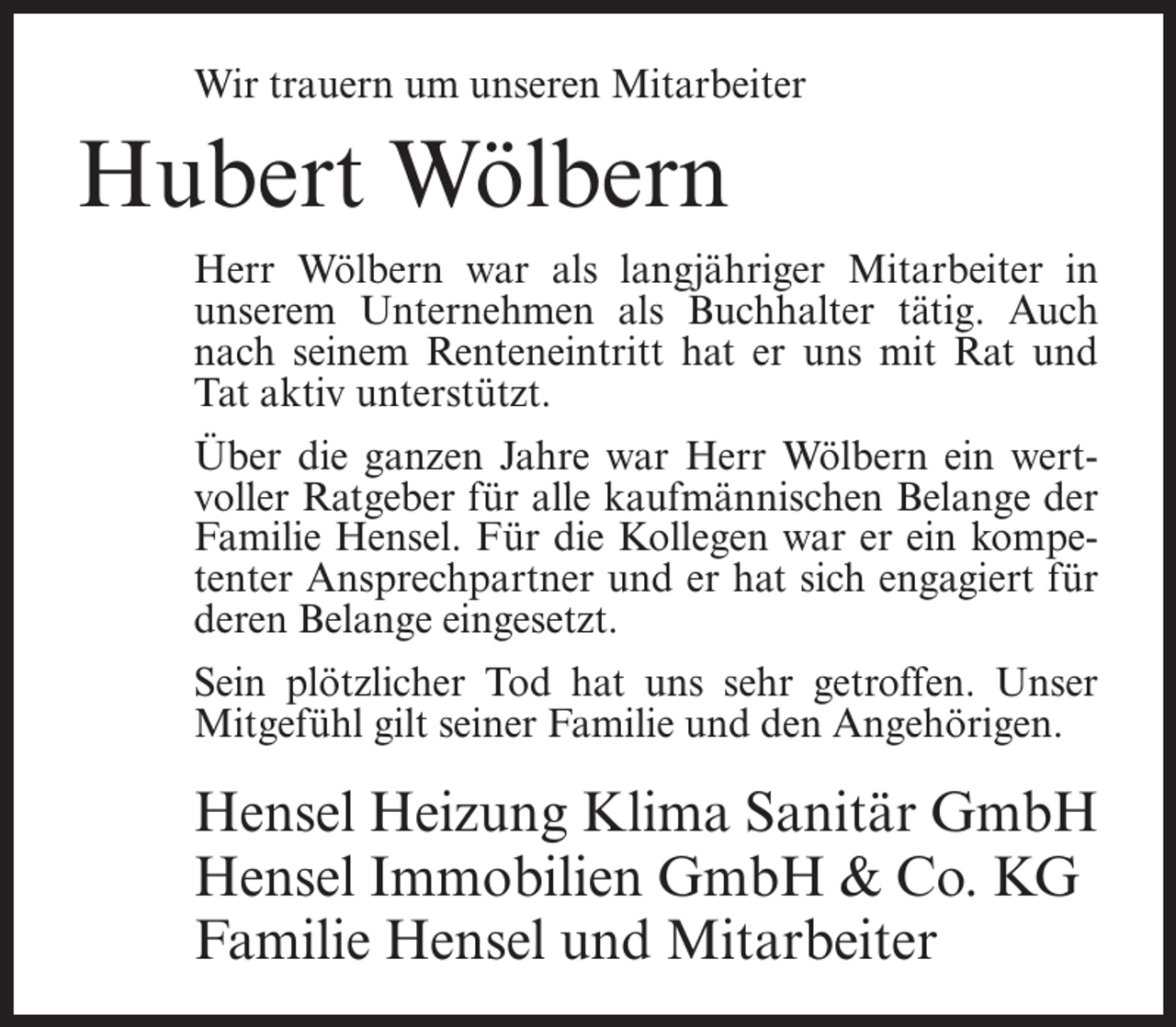 <p>Wir trauern um unseren Mitarbeiter</p><p>Hubert Wölbern<br />Herr Wölbern war als langjähriger Mitarbeiter in<br />unserem Unternehmen als Buchhalter tätig. Auch<br />nach seinem Renteneintritt hat er uns mit Rat und<br />Tat aktiv unterstützt.<br />Über die ganzen Jahre war Herr Wölbern ein wertvoller Ratgeber für alle kaufmännischen Belange der<br />Familie Hensel. Für die Kollegen war er ein kompetenter Ansprechpartner und er hat sich engagiert für<br />deren Belange eingesetzt.<br />Sein plötzlicher Tod hat uns sehr getroffen. Unser<br />Mitgefühl gilt seiner Familie und den Angehörigen.</p><p>Hensel Heizung Klima Sanitär GmbH<br />Hensel Immobilien GmbH &amp; Co. KG<br />Familie Hensel und Mitarbeiter</p>