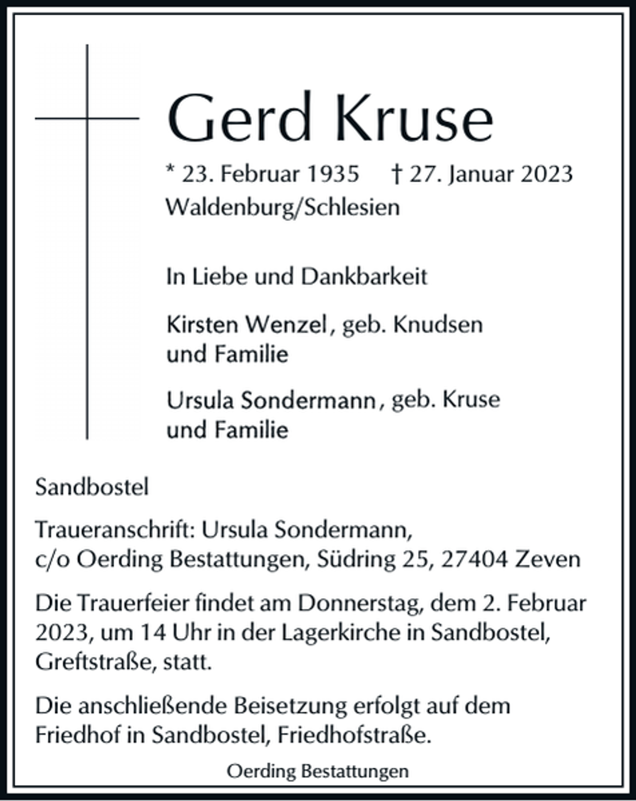 <p>Gerd Kruse<br />* 23. Februar 1935 † 27. Januar 2023<br />Waldenburg/Schlesien<br />In Liebe und Dankbarkeit<br />, geb. Knudsen<br />, geb. Kruse</p><p>Sandbostel<br />Traueranschrift: Ursula Sondermann,<br />c/o Oerding Bestattungen, Südring 25, 27404 Zeven<br />Die Trauerfeier findet am Donnerstag, dem 2. Februar<br />2023, um 14 Uhr in der Lagerkirche in Sandbostel,<br />Greftstraße, statt.<br />Die anschließende Beisetzung erfolgt auf dem<br />Friedhof in Sandbostel, Friedhofstraße.<br />Oerding Bestattungen</p>