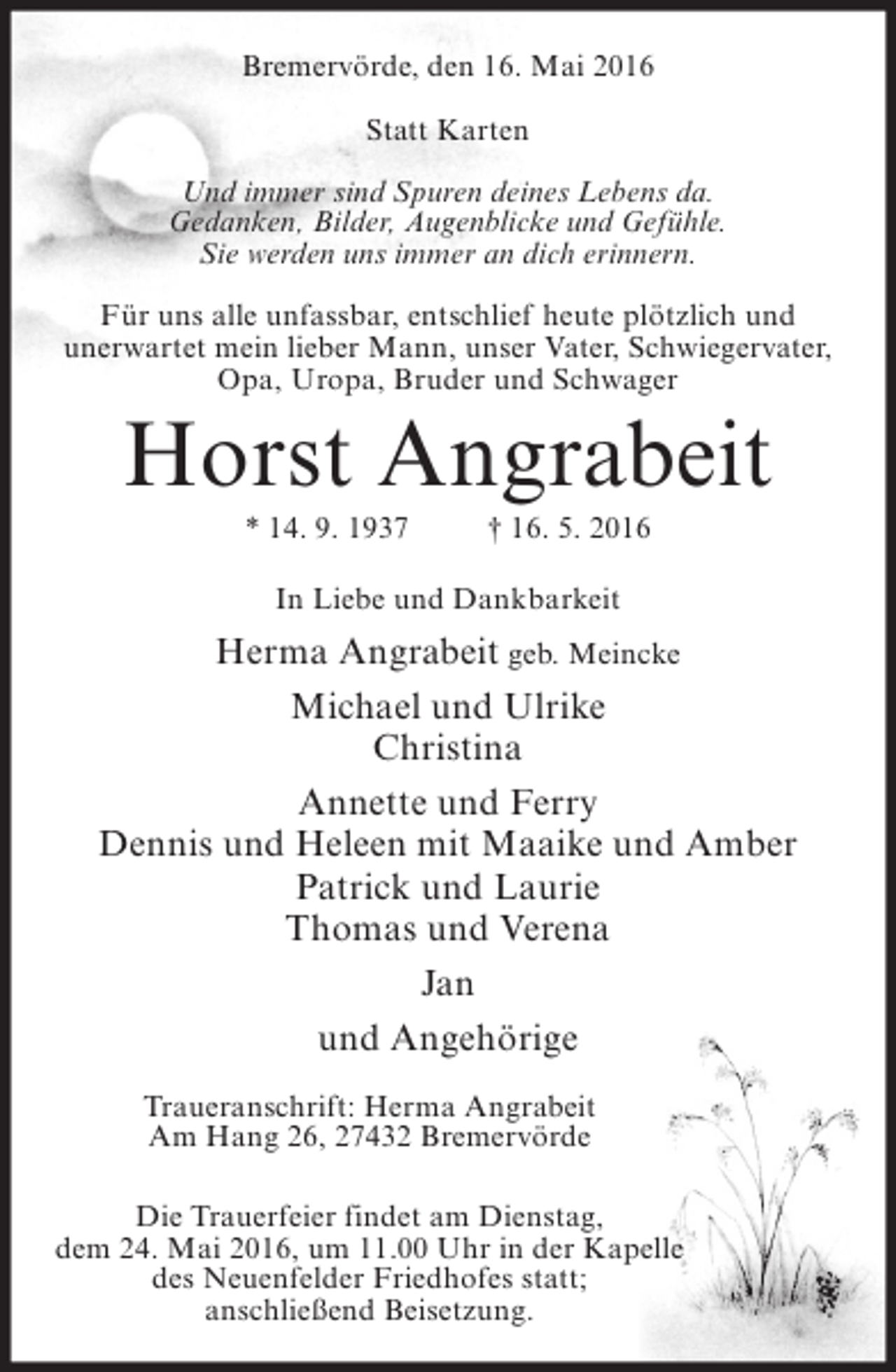 <p>Bremervörde, den 16. Mai 2016<br />Statt Karten<br />Und immer sind Spuren deines Lebens da.<br />Gedanken, Bilder, Augenblicke und Gefühle.<br />Sie werden uns immer an dich erinnern.<br />Für uns alle unfassbar, entschlief heute plötzlich und<br />unerwartet mein lieber Mann, unser Vater, Schwiegervater,<br />Opa, Uropa, Bruder und Schwager</p><p>Horst Angrabeit<br />* 14. 9. 1937</p><p>† 16. 5. 2016</p><p>In Liebe und Dankbarkeit</p><p>Herma Angrabeit geb. Meincke<br />Michael und Ulrike<br />Christina<br />Annette und Ferry<br />Dennis und Heleen mit Maaike und Amber<br />Patrick und Laurie<br />Thomas und Verena<br />Jan<br />und Angehörige<br />Traueranschrift: Herma Angrabeit<br />Am Hang 26, 27432 Bremervörde<br />Die Trauerfeier findet am Dienstag,<br />dem 24. Mai 2016, um 11.00 Uhr in der Kapelle<br />des Neuenfelder Friedhofes statt;<br />anschließend Beisetzung.</p>