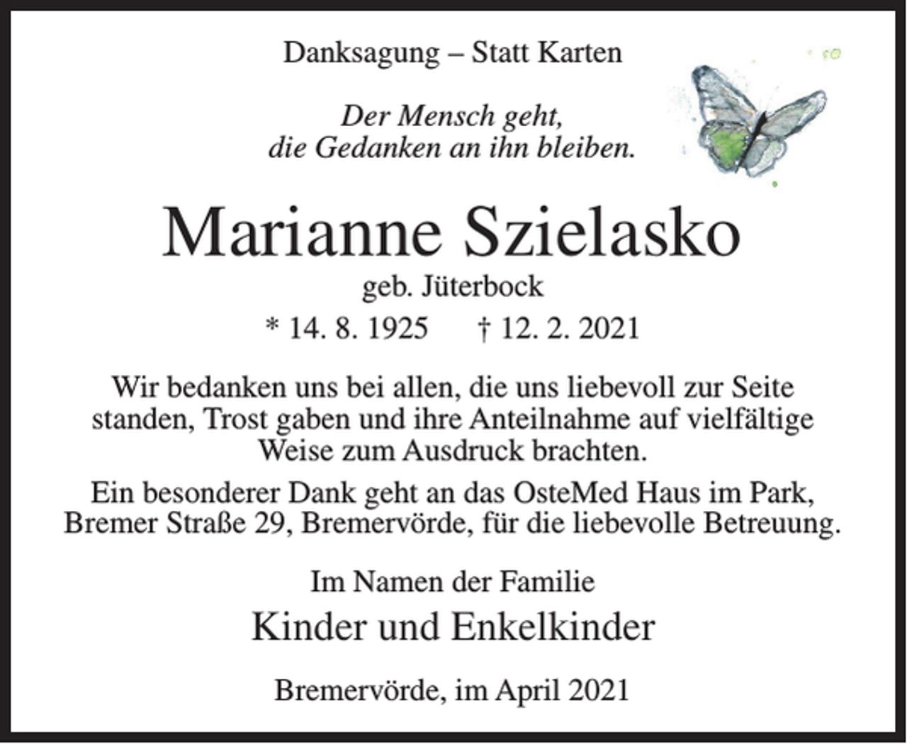 <p>Danksagung – Statt Karten<br />Der Mensch geht,<br />die Gedanken an ihn bleiben.</p><p>Marianne Szielasko<br />geb. Jüterbock<br />* 14. 8. 1925<br />† 12. 2. 2021</p><p>Wir bedanken uns bei allen, die uns liebevoll zur Seite<br />standen, Trost gaben und ihre Anteilnahme auf vielfältige<br />Weise zum Ausdruck brachten.<br />Ein besonderer Dank geht an das OsteMed Haus im Park,<br />Bremer Straße 29, Bremervörde, für die liebevolle Betreuung.<br />Im Namen der Familie</p><p>Kinder und Enkelkinder<br />Bremervörde, im April 2021</p>
