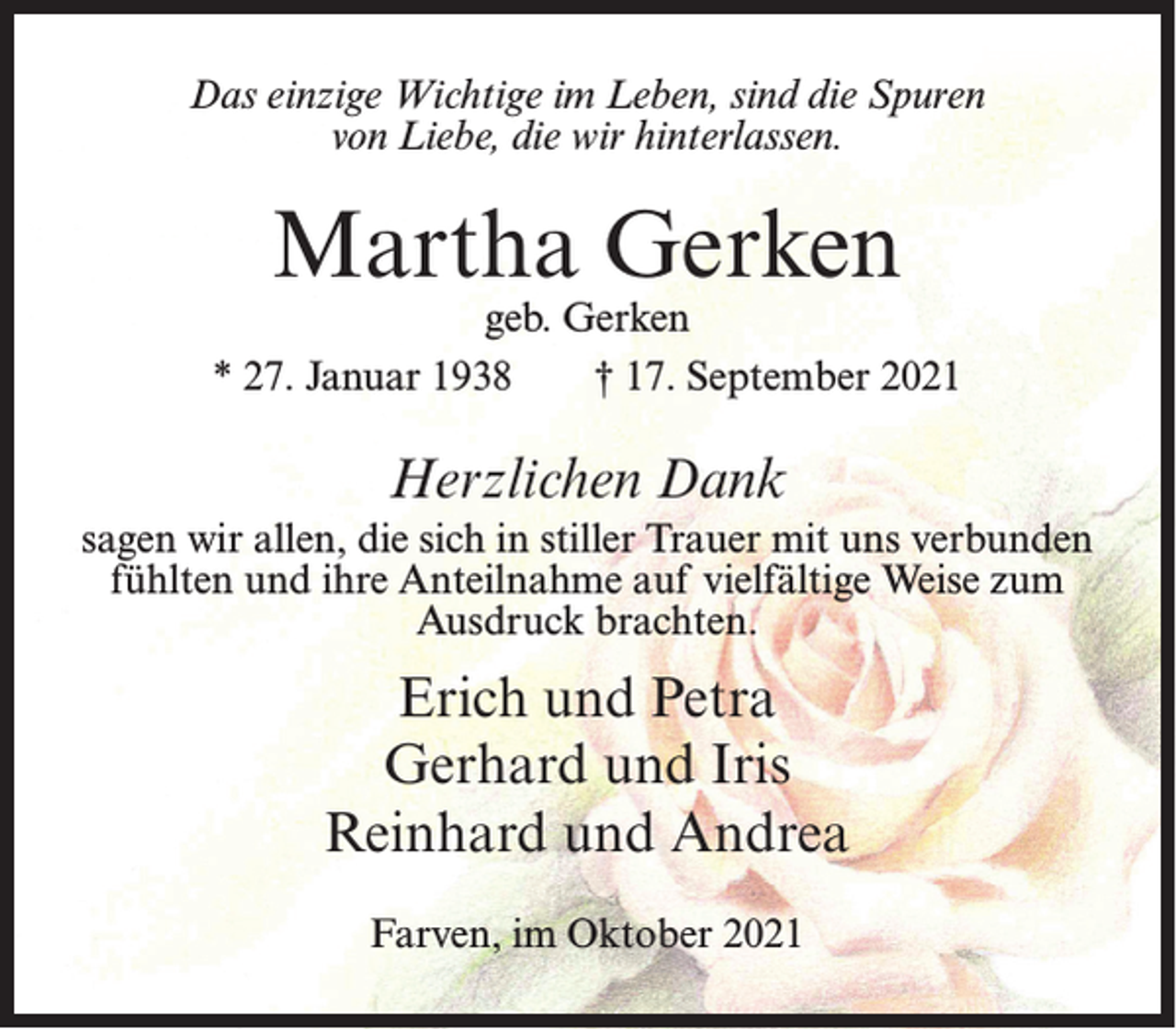 <p>Das einzige Wichtige im Leben, sind die Spuren<br />von Liebe, die wir hinterlassen.</p><p>Martha Gerken</p><p>geb. Gerken<br />* 27. Januar 1938<br />† 17. September 2021</p><p>Herzlichen Dank<br />sagen wir allen, die sich in stiller Trauer mit uns verbunden<br />fühlten und ihre Anteilnahme auf vielfältige Weise zum<br />Ausdruck brachten.</p><p>Erich und Petra<br />Gerhard und Iris<br />Reinhard und Andrea<br />Farven, im Oktober 2021</p>