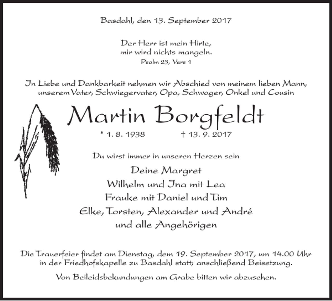 <p>Basdahl, den 13. September 2017<br />Der Herr ist mein Hirte,<br />mir wird nichts mangeln.<br />Psalm 23, Vers 1</p><p>In Liebe und Dankbarkeit nehmen wir Abschied von meinem lieben Mann,<br />unserem Vater, Schwiegervater, Opa, Schwager, Onkel und Cousin</p><p>Martin Borgfeldt<br />* 1. 8. 1938 † 13. 9. 2017</p><p>Du wirst immer in unseren Herzen sein</p><p>Deine Margret<br />Wilhelm und Ina mit Lea<br />Frauke mit Daniel und Tim<br />Elke, Torsten, Alexander und André<br />und alle Angehörigen<br />Die Trauerfeier findet am Dienstag, dem 19. September 2017, um 14.00 Uhr<br />in der Friedhofskapelle zu Basdahl statt; anschließend Beisetzung.<br />Von Beileidsbekundungen am Grabe bitten wir abzusehen.</p>