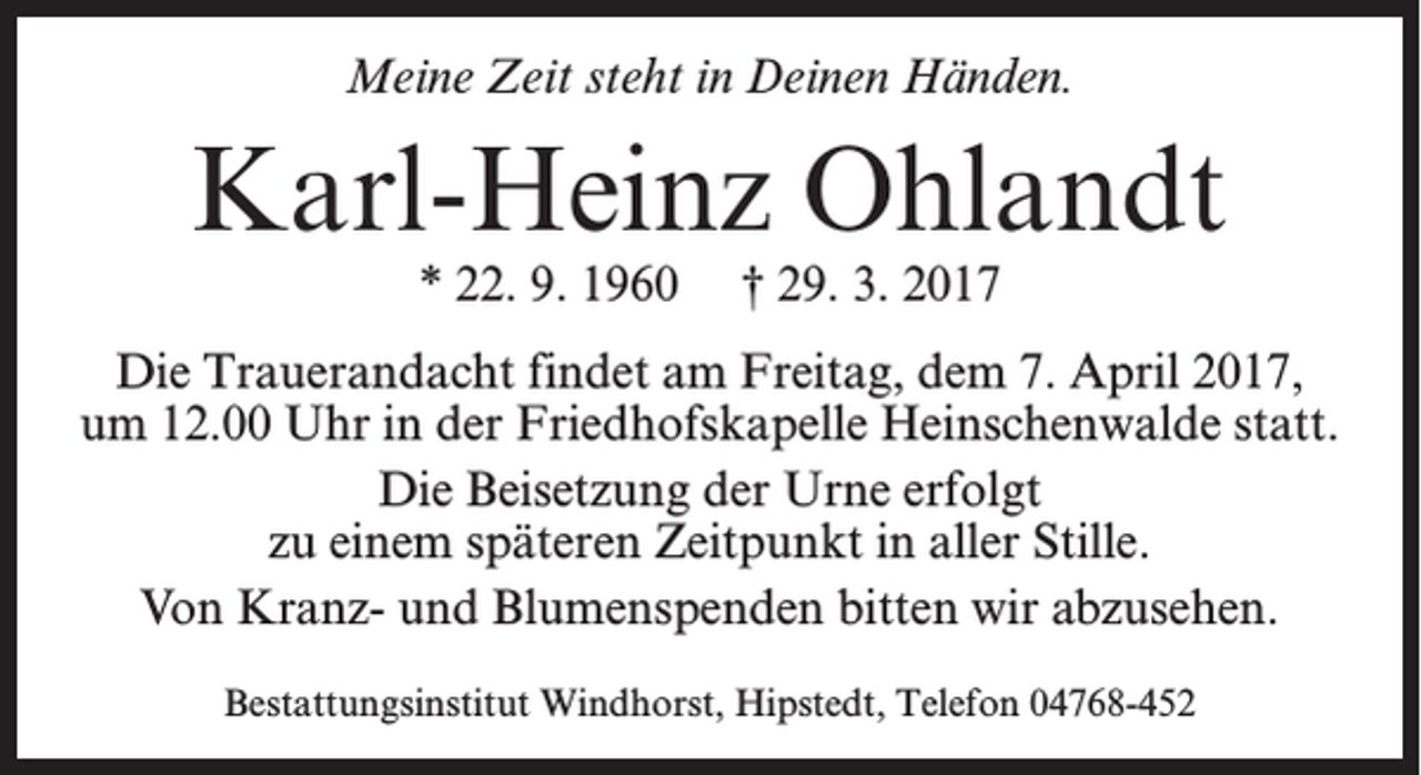 <p>Meine Zeit steht in Deinen Händen.</p><p>Karl-Heinz Ohlandt<br />* 22. 9. 1960 † 29. 3. 2017</p><p>Die Trauerandacht findet am Freitag, dem 7. April 2017,<br />um 12.00 Uhr in der Friedhofskapelle Heinschenwalde statt.<br />Die Beisetzung der Urne erfolgt<br />zu einem späteren Zeitpunkt in aller Stille.<br />Von Kranz- und Blumenspenden bitten wir abzusehen.<br />Bestattungsinstitut Windhorst, Hipstedt, Telefon 04768-452</p>