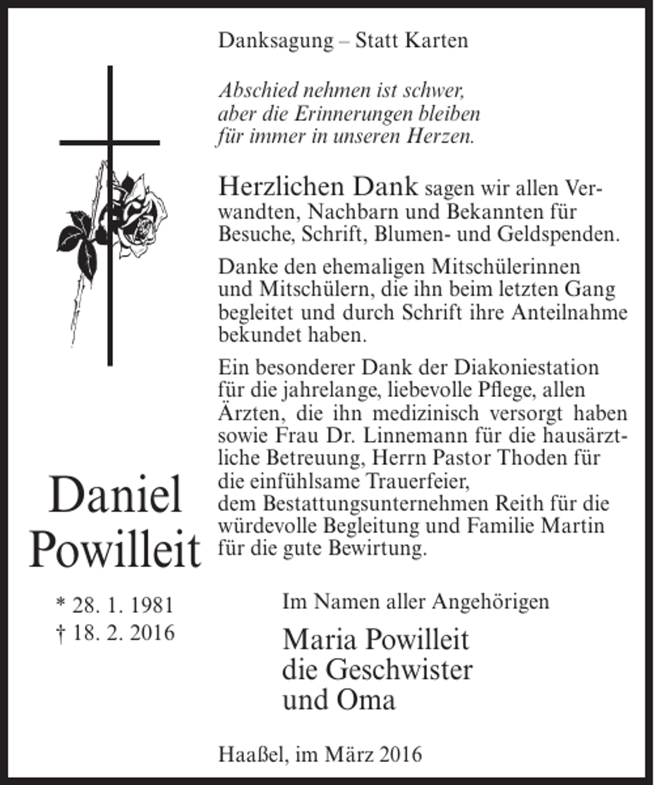 <p>Danksagung – Statt Karten<br />Abschied nehmen ist schwer,<br />aber die Erinnerungen bleiben<br />für immer in unseren Herzen.</p><p>Herzlichen Dank sagen wir allen Ver-</p><p>Daniel<br />Powilleit<br />* 28. 1. 1981<br />† 18. 2. 2016</p><p>wandten, Nachbarn und Bekannten für<br />Besuche, Schrift, Blumen- und Geldspenden.<br />Danke den ehemaligen Mitschülerinnen<br />und Mitschülern, die ihn beim letzten Gang<br />begleitet und durch Schrift ihre Anteilnahme<br />bekundet haben.<br />Ein besonderer Dank der Diakoniestation<br />für die jahrelange, liebevolle Pflege, allen<br />Ärzten, die ihn medizinisch versorgt haben<br />sowie Frau Dr. Linnemann für die hausärztliche Betreuung, Herrn Pastor Thoden für<br />die einfühlsame Trauerfeier,<br />dem Bestattungsunternehmen Reith für die<br />würdevolle Begleitung und Familie Martin<br />für die gute Bewirtung.<br />Im Namen aller Angehörigen</p><p>Maria Powilleit<br />die Geschwister<br />und Oma<br />Haaßel, im März 2016</p>
