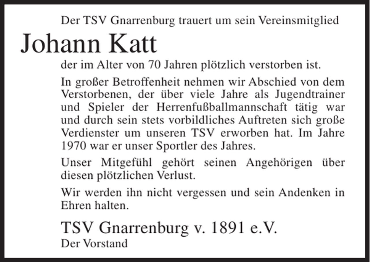 <p>Der TSV Gnarrenburg trauert um sein Vereinsmitglied</p><p>Johann Katt</p><p>der im Alter von 70 Jahren plötzlich verstorben ist.<br />In großer Betroffenheit nehmen wir Abschied von dem<br />Verstorbenen, der über viele Jahre als Jugendtrainer<br />und Spieler der Herrenfußballmannschaft tätig war<br />und durch sein stets vorbildliches Auftreten sich große<br />Verdienster um unseren TSV erworben hat. Im Jahre<br />1970 war er unser Sportler des Jahres.<br />Unser Mitgefühl gehört seinen Angehörigen über<br />diesen plötzlichen Verlust.<br />Wir werden ihn nicht vergessen und sein Andenken in<br />Ehren halten.</p><p>TSV Gnarrenburg v. 1891 e.V.<br />Der Vorstand</p>