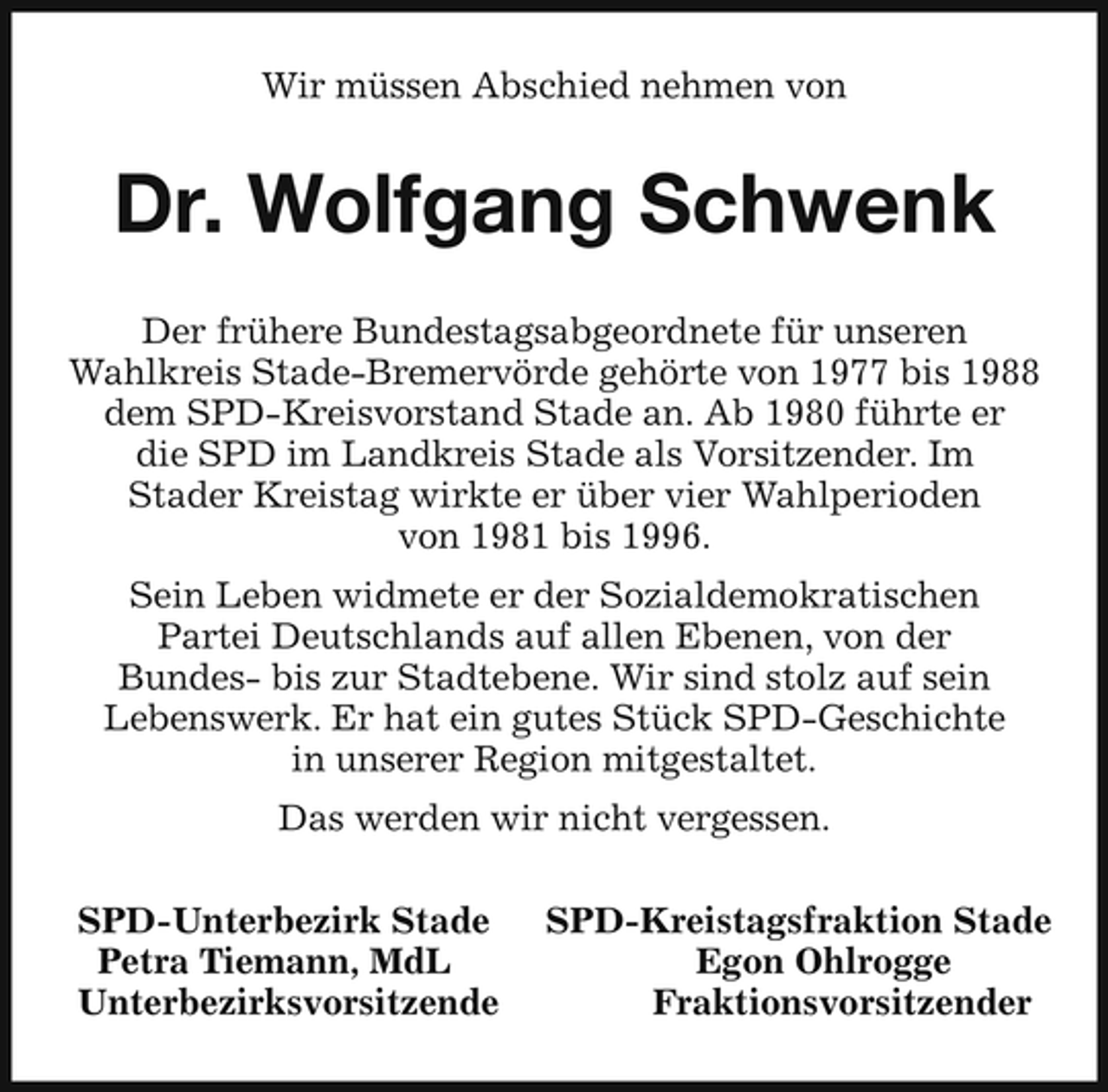 <p>Wir müssen Abschied nehmen von</p><p>Dr. Wolfgang Schwenk<br />Der frühere Bundestagsabgeordnete für unseren Wahlkreis Stade-Bremervörde gehörte von 1977 bis 1988 dem SPD-Kreisvorstand Stade an. Ab 1980 führte er die SPD im Landkreis Stade als Vorsitzender. Im Stader Kreistag wirkte er über vier Wahlperioden von 1981 bis 1996. Sein Leben widmete er der Sozialdemokratischen Partei Deutschlands auf allen Ebenen, von der Bundes- bis zur Stadtebene. Wir sind stolz auf sein Lebenswerk. Er hat ein gutes Stück SPD-Geschichte in unserer Region mitgestaltet. Das werden wir nicht vergessen. SPD-Unterbezirk Stade Petra Tiemann, MdL Unterbezirksvorsitzende SPD-Kreistagsfraktion Stade Egon Ohlrogge Fraktionsvorsitzender</p>
