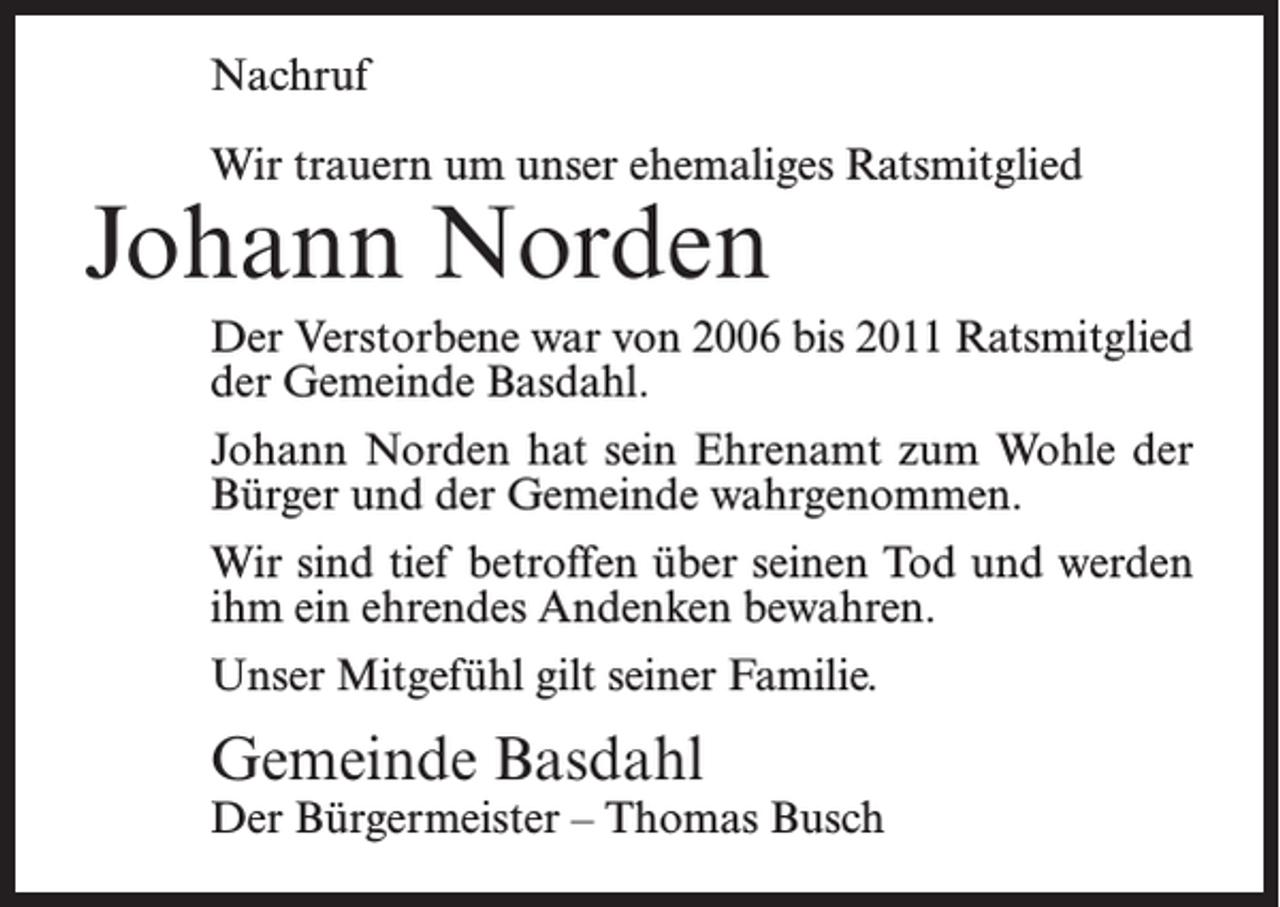 <p>Nachruf<br />Wir trauern um unser ehemaliges Ratsmitglied</p><p>Johann Norden</p><p>Der Verstorbene war von 2006 bis 2011 Ratsmitglied<br />der Gemeinde Basdahl.<br />Johann Norden hat sein Ehrenamt zum Wohle der<br />Bürger und der Gemeinde wahrgenommen.<br />Wir sind tief betroffen über seinen Tod und werden<br />ihm ein ehrendes Andenken bewahren.<br />Unser Mitgefühl gilt seiner Familie.</p><p>Gemeinde Basdahl</p><p>Der Bürgermeister – Thomas Busch</p>