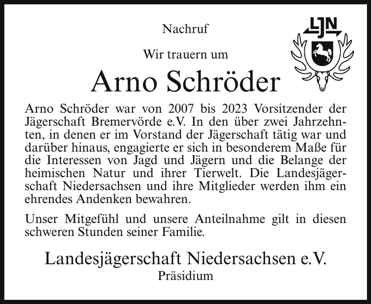 <p>Nachruf<br />Wir trauern um</p><p>Arno Schröder</p><p>Arno Schröder war von 2007 bis 2023 Vorsitzender der<br />Jägerschaft Bremervörde e.V. In den über zwei Jahrzehnten, in denen er im Vorstand der Jägerschaft tätig war und<br />darüber hinaus, engagierte er sich in besonderem Maße für<br />die Interessen von Jagd und Jägern und die Belange der<br />heimischen Natur und ihrer Tierwelt. Die Landesjägerschaft Niedersachsen und ihre Mitglieder werden ihm ein<br />ehrendes Andenken bewahren.<br />Unser Mitgefühl und unsere Anteilnahme gilt in diesen<br />schweren Stunden seiner Familie.</p><p>Landesjägerschaft Niedersachsen e.V.<br />Präsidium</p>