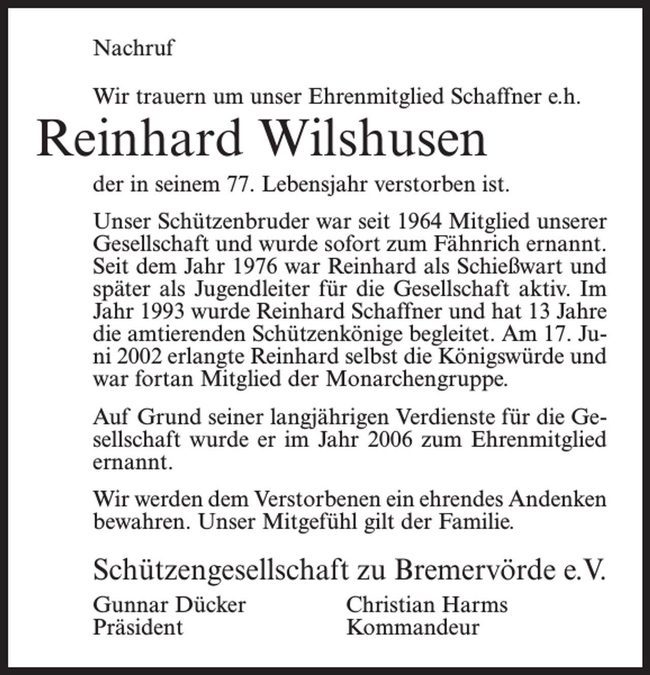 <p>Nachruf<br />Wir trauern um unser Ehrenmitglied Schaffner e.h.</p><p>Reinhard Wilshusen</p><p>der in seinem 77. Lebensjahr verstorben ist.<br />Unser Schützenbruder war seit 1964 Mitglied unserer<br />Gesellschaft und wurde sofort zum Fähnrich ernannt.<br />Seit dem Jahr 1976 war Reinhard als Schießwart und<br />später als Jugendleiter für die Gesellschaft aktiv. Im<br />Jahr 1993 wurde Reinhard Schaffner und hat 13 Jahre<br />die amtierenden Schützenkönige begleitet. Am 17. Juni 2002 erlangte Reinhard selbst die Königswürde und<br />war fortan Mitglied der Monarchengruppe.<br />Auf Grund seiner langjährigen Verdienste für die Gesellschaft wurde er im Jahr 2006 zum Ehrenmitglied<br />ernannt.<br />Wir werden dem Verstorbenen ein ehrendes Andenken<br />bewahren. Unser Mitgefühl gilt der Familie.</p><p>Schützengesellschaft zu Bremervörde e.V.<br />Gunnar Dücker<br />Christian Harms<br />Präsident Kommandeur</p>