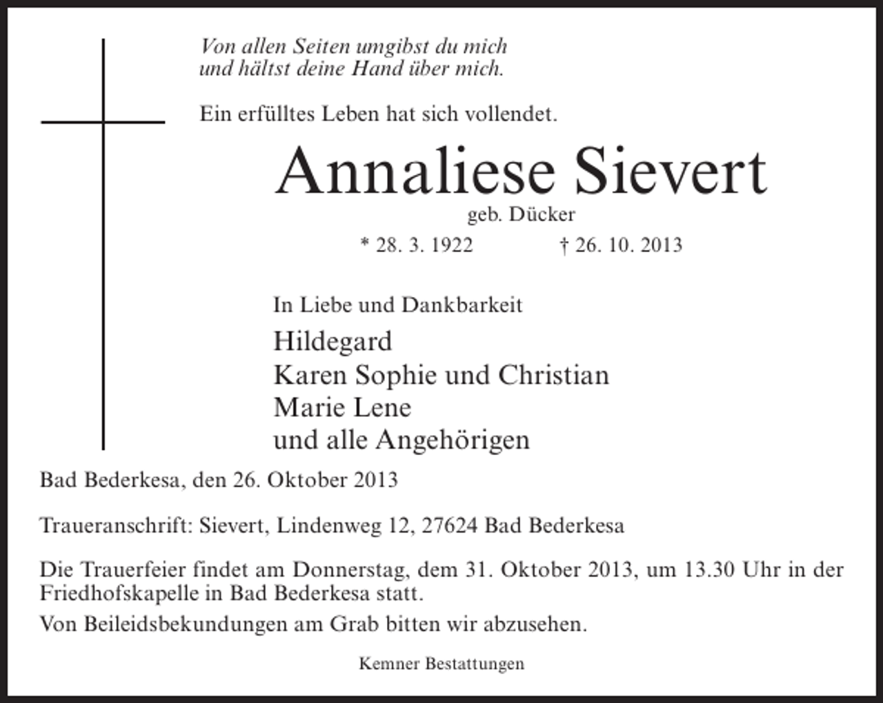 <p>Von allen Seiten umgibst du mich<br />und hältst deine Hand über mich.<br />Ein erfülltes Leben hat sich vollendet.</p><p>Annaliese Sievert<br />geb. Dücker<br />* 28. 3. 1922 † 26. 10. 2013</p><p>In Liebe und Dankbarkeit</p><p>Hildegard<br />Karen Sophie und Christian<br />Marie Lene<br />und alle Angehörigen<br />Bad Bederkesa, den 26. Oktober 2013<br />Traueranschrift: Sievert, Lindenweg 12, 27624 Bad Bederkesa<br />Die Trauerfeier findet am Donnerstag, dem 31. Oktober 2013, um 13.30 Uhr in der<br />Friedhofskapelle in Bad Bederkesa statt.<br />Von Beileidsbekundungen am Grab bitten wir abzusehen.<br />Kemner Bestattungen</p>