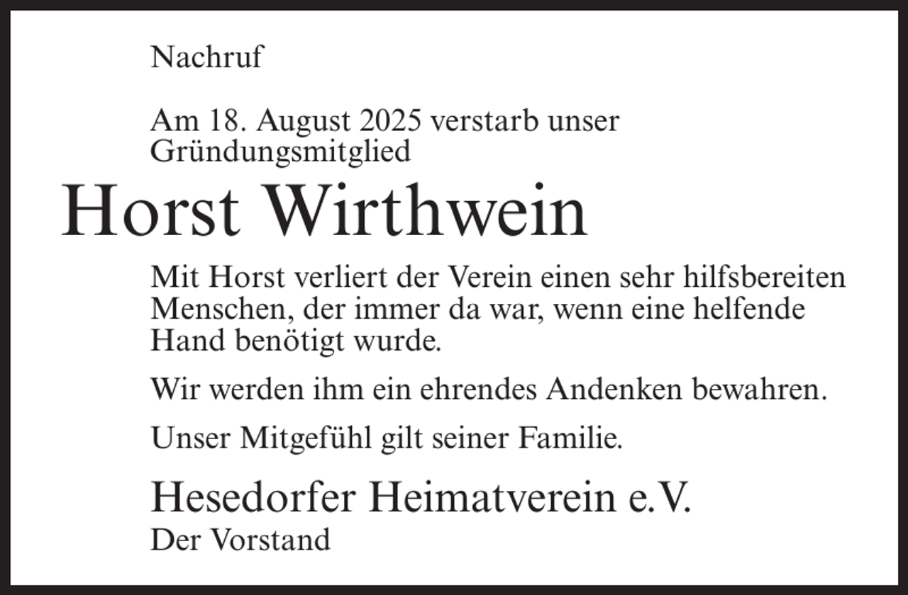 <p>Nachruf<br />Am 18. August 2025 verstarb unser<br />Gründungsmitglied</p><p>Horst Wirthwein</p><p>Mit Horst verliert der Verein einen sehr hilfsbereiten<br />Menschen, der immer da war, wenn eine helfende<br />Hand benötigt wurde.<br />Wir werden ihm ein ehrendes Andenken bewahren.<br />Unser Mitgefühl gilt seiner Familie.</p><p>Hesedorfer Heimatverein e.V.<br />Der Vorstand</p>