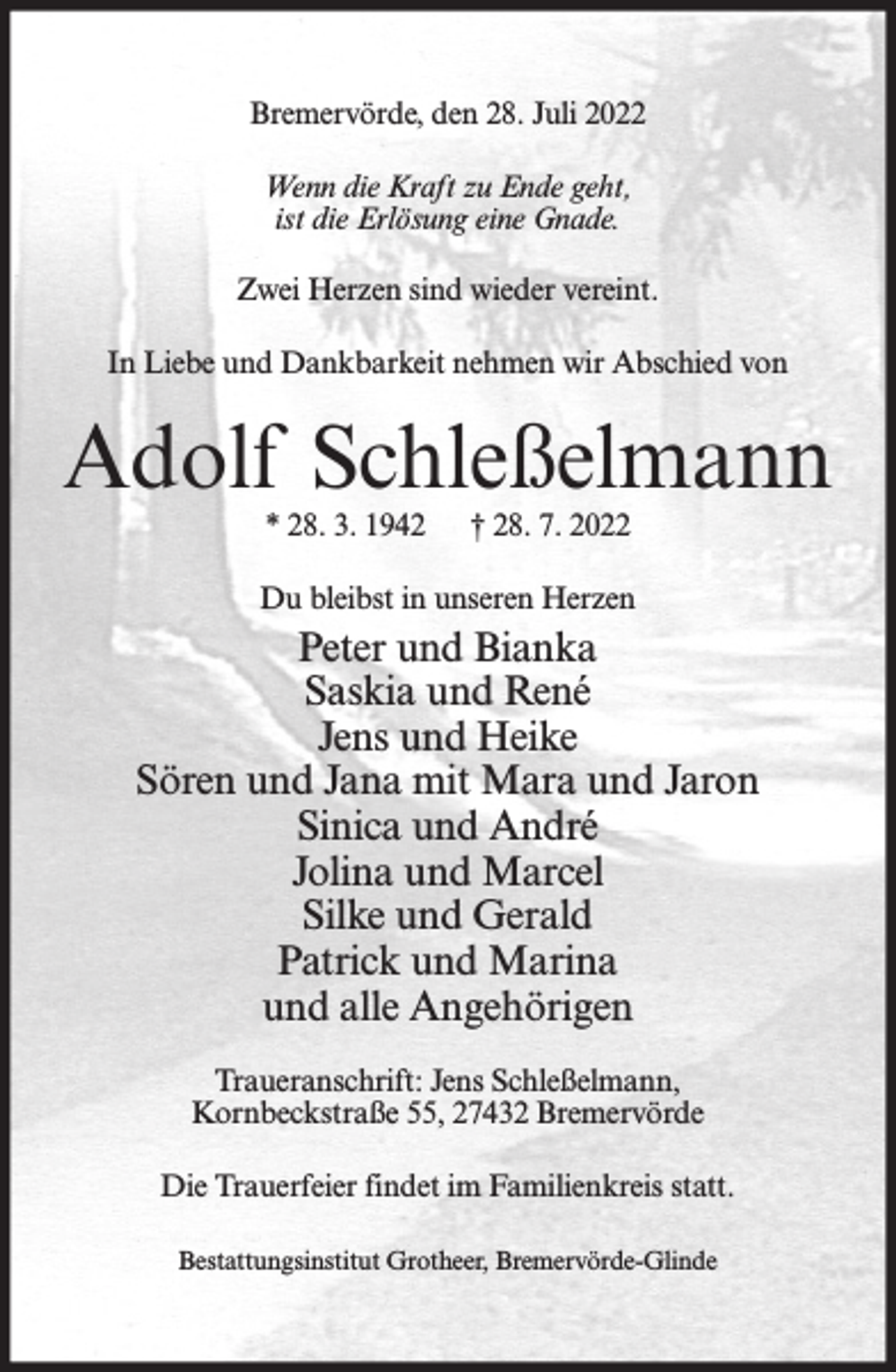 <p>Bremervörde, den 28. Juli 2022<br />Wenn die Kraft zu Ende geht,<br />ist die Erlösung eine Gnade.<br />Zwei Herzen sind wieder vereint.<br />In Liebe und Dankbarkeit nehmen wir Abschied von</p><p>Adolf Schleßelmann<br />* 28. 3. 1942</p><p>† 28. 7. 2022</p><p>Du bleibst in unseren Herzen</p><p>Peter und Bianka<br />Saskia und René<br />Jens und Heike<br />Sören und Jana mit Mara und Jaron<br />Sinica und André<br />Jolina und Marcel<br />Silke und Gerald<br />Patrick und Marina<br />und alle Angehörigen<br />Traueranschrift: Jens Schleßelmann,<br />Kornbeckstraße 55, 27432 Bremervörde<br />Die Trauerfeier findet im Familienkreis statt.<br />Bestattungsinstitut Grotheer, Bremervörde-Glinde</p>