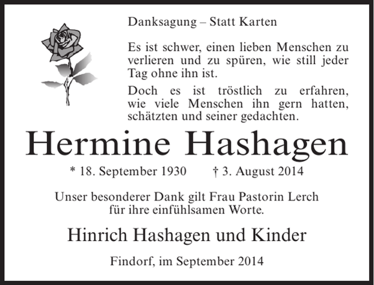 <p>Danksagung – Statt Karten<br />Es ist schwer, einen lieben Menschen zu<br />verlieren und zu spüren, wie still jeder<br />Tag ohne ihn ist.<br />Doch es ist tröstlich zu erfahren,<br />wie viele Menschen ihn gern hatten,<br />schätzten und seiner gedachten.</p><p>Hermine Hashagen<br />* 18. September 1930</p><p>† 3. August 2014</p><p>Unser besonderer Dank gilt Frau Pastorin Lerch<br />für ihre einfühlsamen Worte.</p><p>Hinrich Hashagen und Kinder<br />Findorf, im September 2014</p>