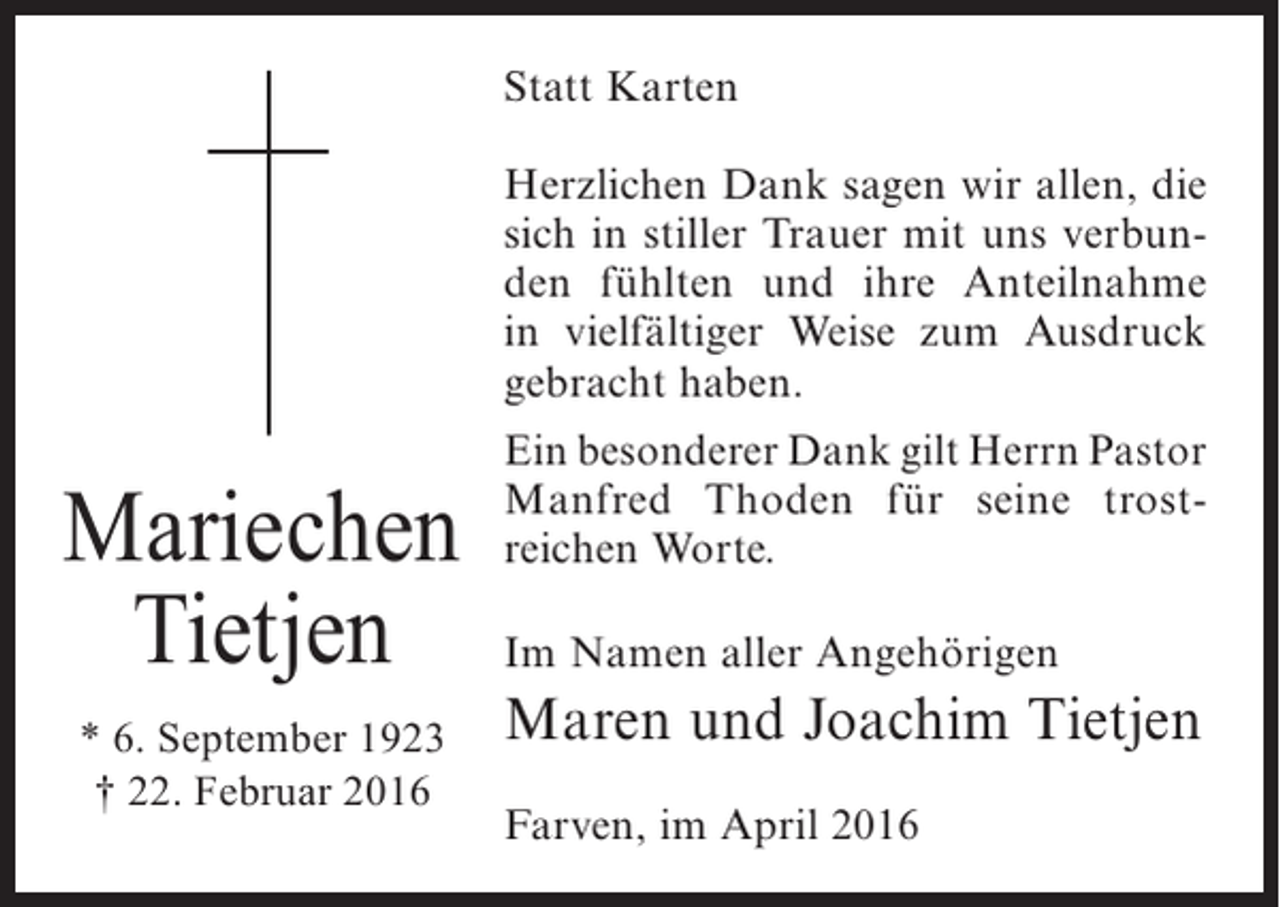 <p>Statt Karten<br />Herzlichen Dank sagen wir allen, die<br />sich in stiller Trauer mit uns verbunden fühlten und ihre Anteilnahme<br />in vielfältiger Weise zum Ausdruck<br />gebracht haben.</p><p>Mariechen<br />Tietjen<br />* 6. September 1923<br />† 22. Februar 2016</p><p>Ein besonderer Dank gilt Herrn Pastor<br />Manfred Thoden für seine trostreichen Worte.<br />Im Namen aller Angehörigen</p><p>Maren und Joachim Tietjen<br />Farven, im April 2016</p>