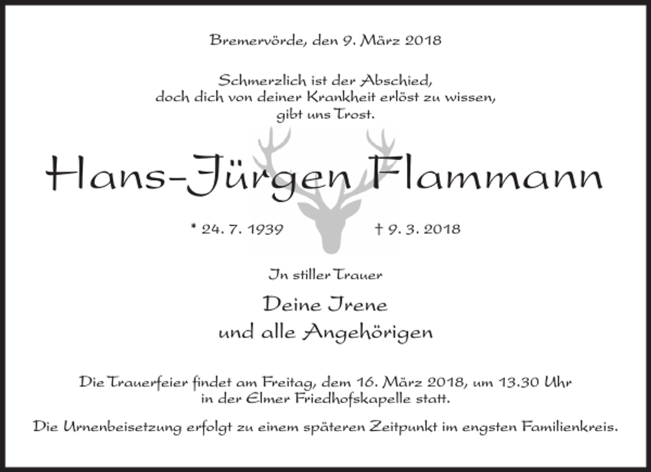 <p>Bremervörde, den 9. März 2018<br />Schmerzlich ist der Abschied,<br />doch dich von deiner Krankheit erlöst zu wissen,<br />gibt uns Trost.</p><p>Hans-Jürgen Flammann<br />* 24. 7. 1939</p><p>† 9. 3. 2018</p><p>In stiller Trauer</p><p>Deine Irene<br />und alle Angehörigen<br />Die Trauerfeier findet am Freitag, dem 16. März 2018, um 13.30 Uhr<br />in der Elmer Friedhofskapelle statt.<br />Die Urnenbeisetzung erfolgt zu einem späteren Zeitpunkt im engsten Familienkreis.</p>