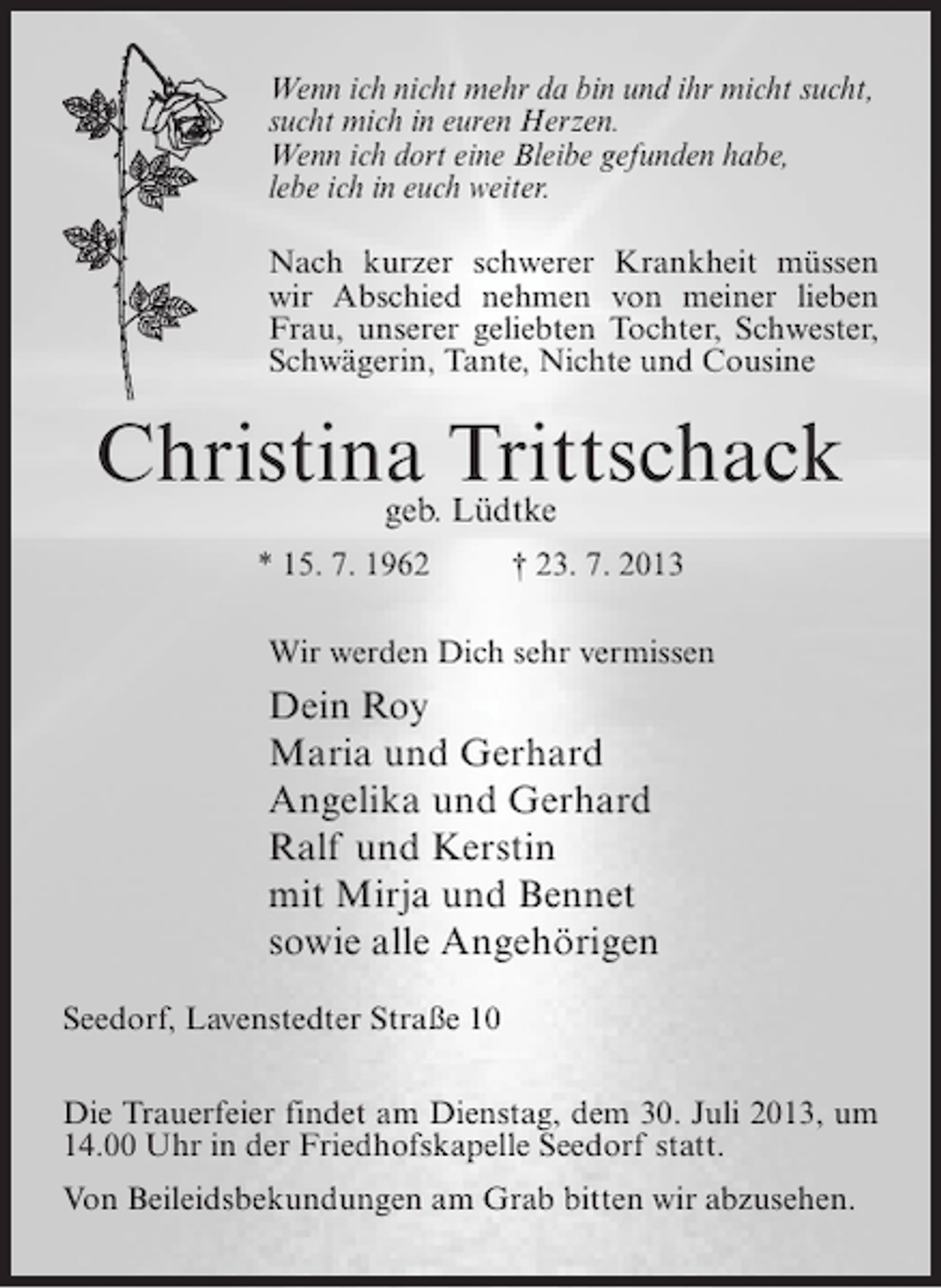 <p>Wenn ich nicht mehr da bin und ihr micht sucht,<br />sucht mich in euren Herzen.<br />Wenn ich dort eine Bleibe gefunden habe,<br />lebe ich in euch weiter.<br />Nach kurzer schwerer Krankheit müssen<br />wir Abschied nehmen von meiner lieben<br />Frau, unserer geliebten Tochter, Schwester,<br />Schwägerin, Tante, Nichte und Cousine</p><p>Christina Trittschack<br />geb. Lüdtke<br />* 15. 7. 1962 † 23. 7. 2013<br />Wir werden Dich sehr vermissen</p><p>Dein Roy<br />Maria und Gerhard<br />Angelika und Gerhard<br />Ralf und Kerstin<br />mit Mirja und Bennet<br />sowie alle Angehörigen<br />Seedorf, Lavenstedter Straße 10<br />Die Trauerfeier findet am Dienstag, dem 30. Juli 2013, um<br />14.00 Uhr in der Friedhofskapelle Seedorf statt.<br />Von Beileidsbekundungen am Grab bitten wir abzusehen.</p>
