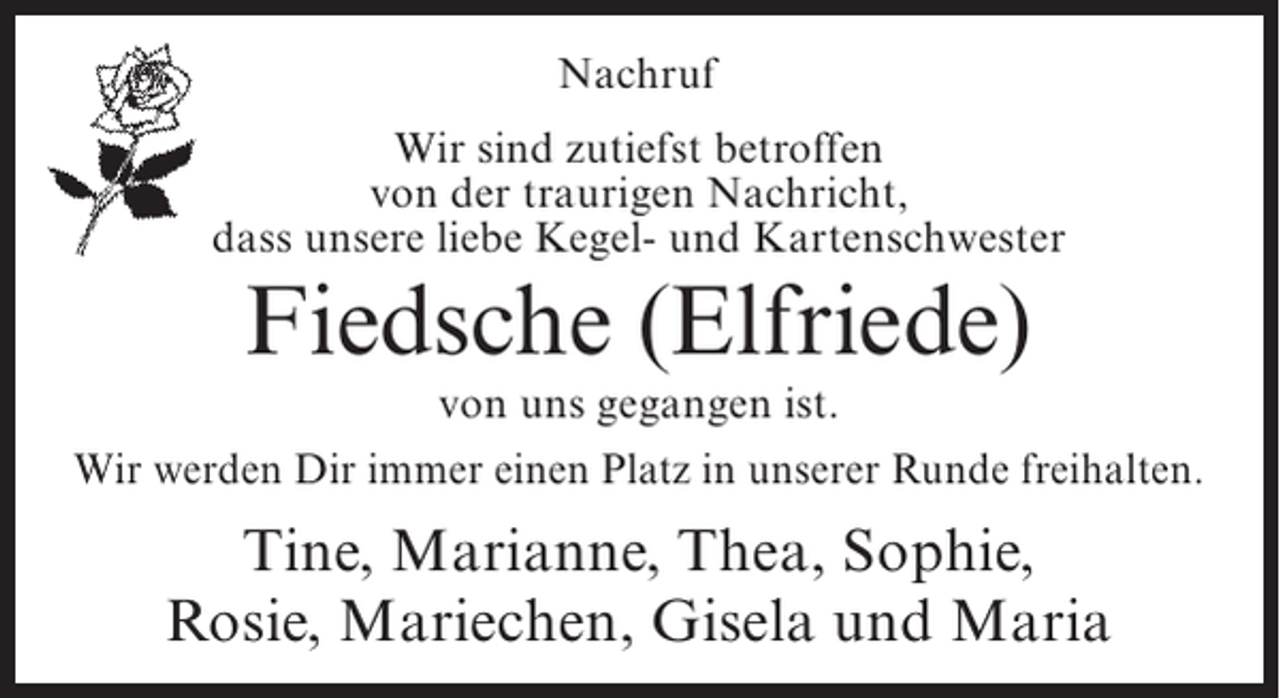 <p>Nachruf<br />Wir sind zutiefst betroffen<br />von der traurigen Nachricht,<br />dass unsere liebe Kegel- und Kartenschwester</p><p>Fiedsche (Elfriede)</p><p>von uns gegangen ist.<br />Wir werden Dir immer einen Platz in unserer Runde freihalten.</p><p>Tine, Marianne, Thea, Sophie,<br />Rosie, Mariechen, Gisela und Maria</p>