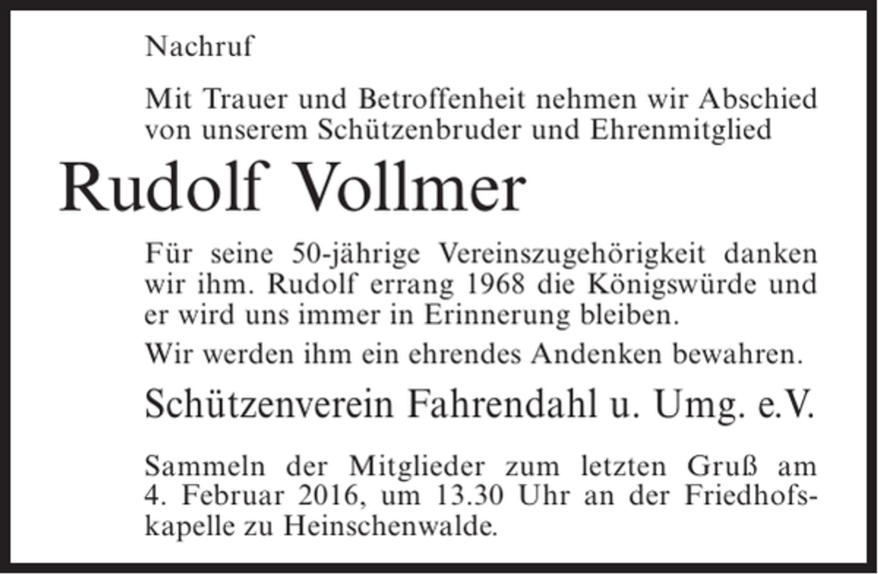 <p>Nachruf<br />Mit Trauer und Betroffenheit nehmen wir Abschied<br />von unserem Schützenbruder und Ehrenmitglied</p><p>Rudolf Vollmer</p><p>Für seine 50-jährige Vereinszugehörigkeit danken<br />wir ihm. Rudolf errang 1968 die Königswürde und<br />er wird uns immer in Erinnerung bleiben.<br />Wir werden ihm ein ehrendes Andenken bewahren.</p><p>Schützenverein Fahrendahl u. Umg. e.V.<br />Sammeln der Mitglieder zum letzten Gruß am<br />4. Februar 2016, um 13.30 Uhr an der Friedhofskapelle zu Heinschenwalde.</p>