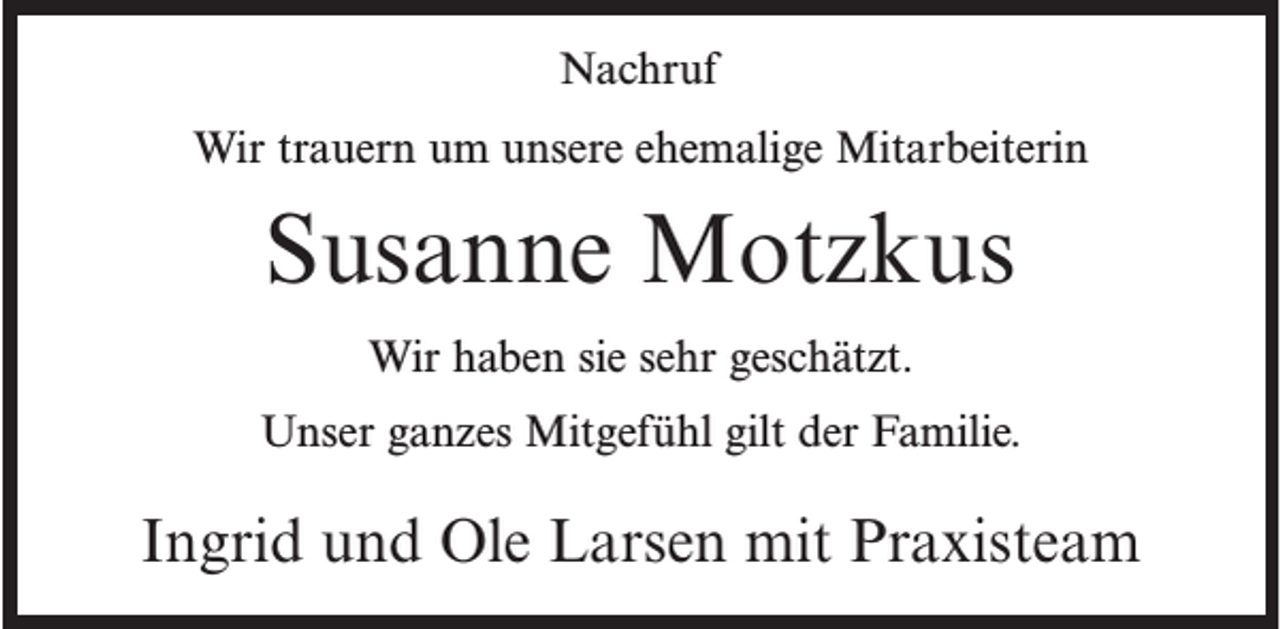 <p>Nachruf<br />Wir trauern um unsere ehemalige Mitarbeiterin</p><p>Susanne Motzkus<br />Wir haben sie sehr geschätzt.<br />Unser ganzes Mitgefühl gilt der Familie.</p><p>Ingrid und Ole Larsen mit Praxisteam</p>