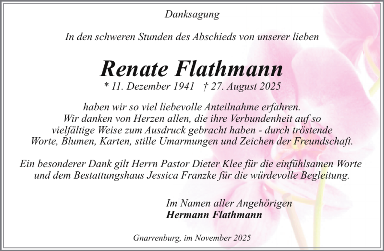 <p>Danksagung<br />In den schweren Stunden des Abschieds von unserer lieben</p><p>Renate Flathmann<br />* 11. Dezember 1941 † 27. August 2025</p><p>haben wir so viel liebevolle Anteilnahme erfahren.<br />Wir danken von Herzen allen, die ihre Verbundenheit auf so<br />vielfältige Weise zum Ausdruck gebracht haben - durch tröstende<br />Worte, Blumen, Karten, stille Umarmungen und Zeichen der Freundschaft.<br />Ein besonderer Dank gilt Herrn Pastor Dieter Klee für die einfühlsamen Worte<br />und dem Bestattungshaus Jessica Franzke für die würdevolle Begleitung.<br />Im Namen aller Angehörigen<br />Hermann Flathmann<br />Gnarrenburg, im November 2025</p>