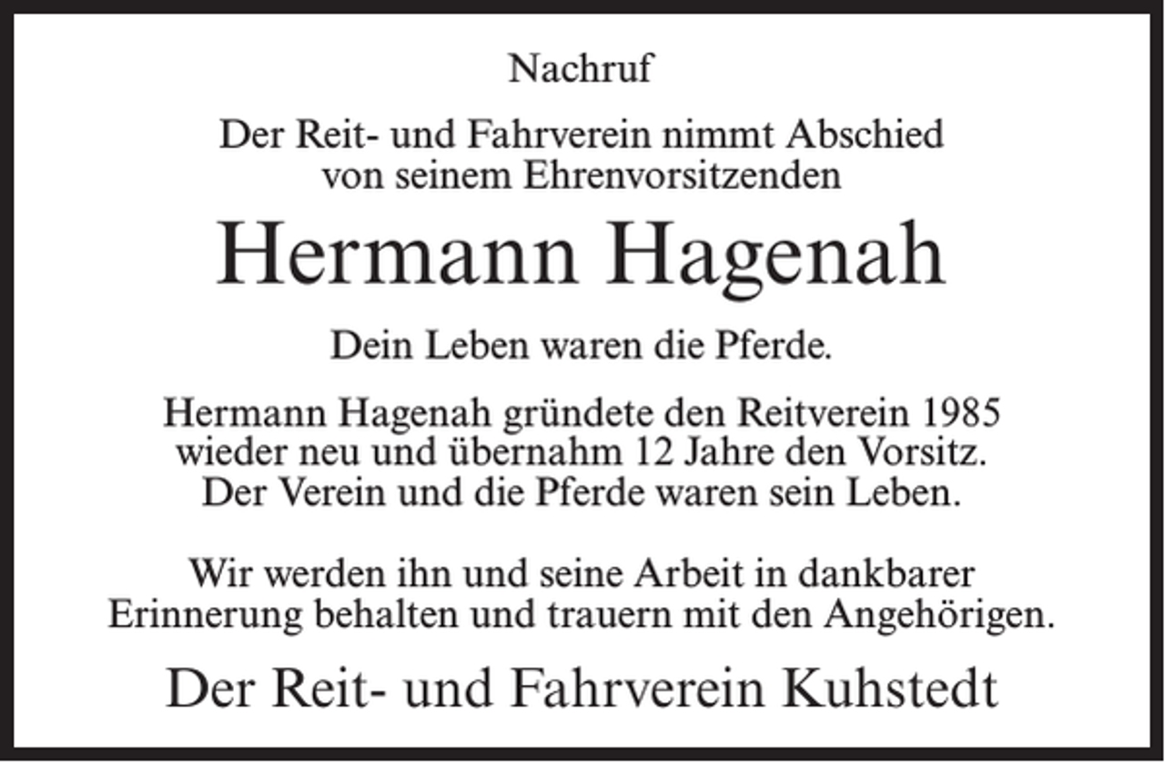 <p>Nachruf<br />Der Reit- und Fahrverein nimmt Abschied<br />von seinem Ehrenvorsitzenden</p><p>Hermann Hagenah<br />Dein Leben waren die Pferde.<br />Hermann Hagenah gründete den Reitverein 1985<br />wieder neu und übernahm 12 Jahre den Vorsitz.<br />Der Verein und die Pferde waren sein Leben.<br />Wir werden ihn und seine Arbeit in dankbarer<br />Erinnerung behalten und trauern mit den Angehörigen.</p><p>Der Reit- und Fahrverein Kuhstedt</p>