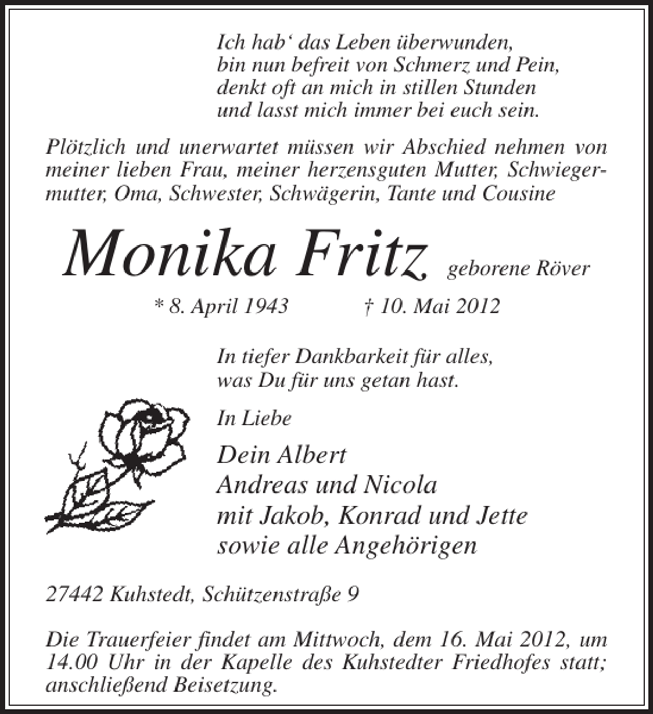 <p>Ich hab‘ das Leben überwunden,<br />bin nun befreit von Schmerz und Pein,<br />denkt oft an mich in stillen Stunden<br />und lasst mich immer bei euch sein.<br />Plötzlich und unerwartet müssen wir Abschied nehmen von<br />meiner lieben Frau, meiner herzensguten Mutter, Schwiegermutter, Oma, Schwester, Schwägerin, Tante und Cousine</p><p>Monika Fritz<br />* 8. April 1943</p><p>geborene Röver</p><p>† 10. Mai 2012</p><p>In tiefer Dankbarkeit für alles,<br />was Du für uns getan hast.<br />In Liebe</p><p>Dein Albert<br />Andreas und Nicola<br />mit Jakob, Konrad und Jette<br />sowie alle Angehörigen<br />27442 Kuhstedt, Schützenstraße 9<br />Die Trauerfeier findet am Mittwoch, dem 16. Mai 2012, um<br />14.00 Uhr in der Kapelle des Kuhstedter Friedhofes statt;<br />anschließend Beisetzung.</p>