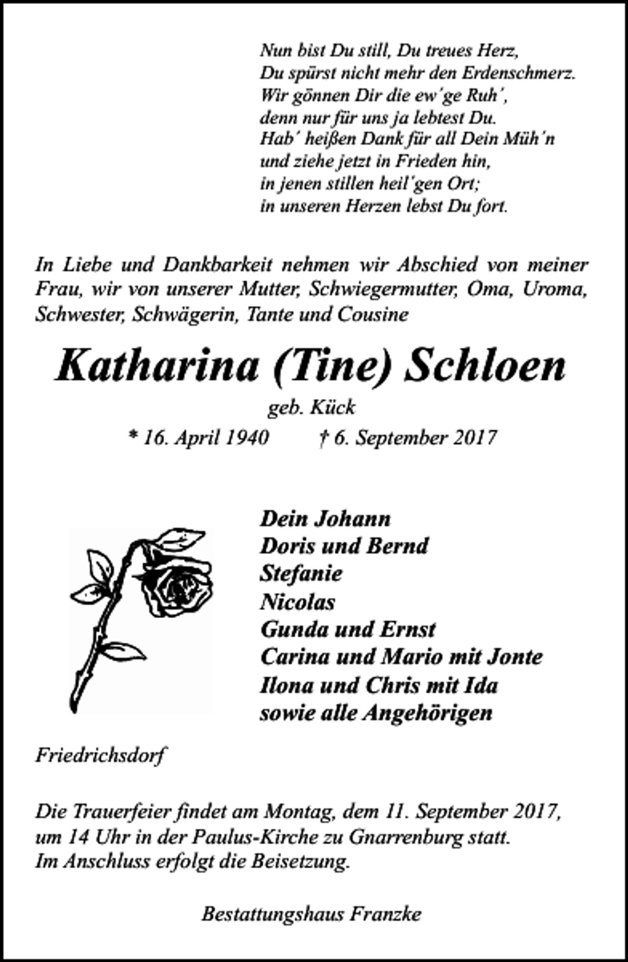 <p>Nun bist Du still, Du treues Herz,<br />Du spürst nicht mehr den Erdenschmerz.<br />Wir gönnen Dir die ew´ge Ruh´,<br />denn nur für uns ja lebtest Du.<br />Hab´ heißen Dank für all Dein Müh´n<br />und ziehe jetzt in Frieden hin,<br />in jenen stillen heil´gen Ort;<br />in unseren Herzen lebst Du fort.</p><p>In Liebe und Dankbarkeit nehmen wir Abschied von meiner<br />Frau, wir von unserer Mutter, Schwiegermutter, Oma, Uroma,<br />Schwester, Schwägerin, Tante und Cousine</p><p>Katharina (Tine) Schloen<br />geb. Kück<br />* 16. April 1940<br />† 6. September 2017</p><p>Dein Johann<br />Doris und Bernd<br />Stefanie<br />Nicolas<br />Gunda und Ernst<br />Carina und Mario mit Jonte<br />Ilona und Chris mit Ida<br />sowie alle Angehörigen<br />Friedrichsdorf<br />Die Trauerfeier findet am Montag, dem 11. September 2017,<br />um 14 Uhr in der Paulus-Kirche zu Gnarrenburg statt.<br />Im Anschluss erfolgt die Beisetzung.<br />Bestattungshaus Franzke</p>