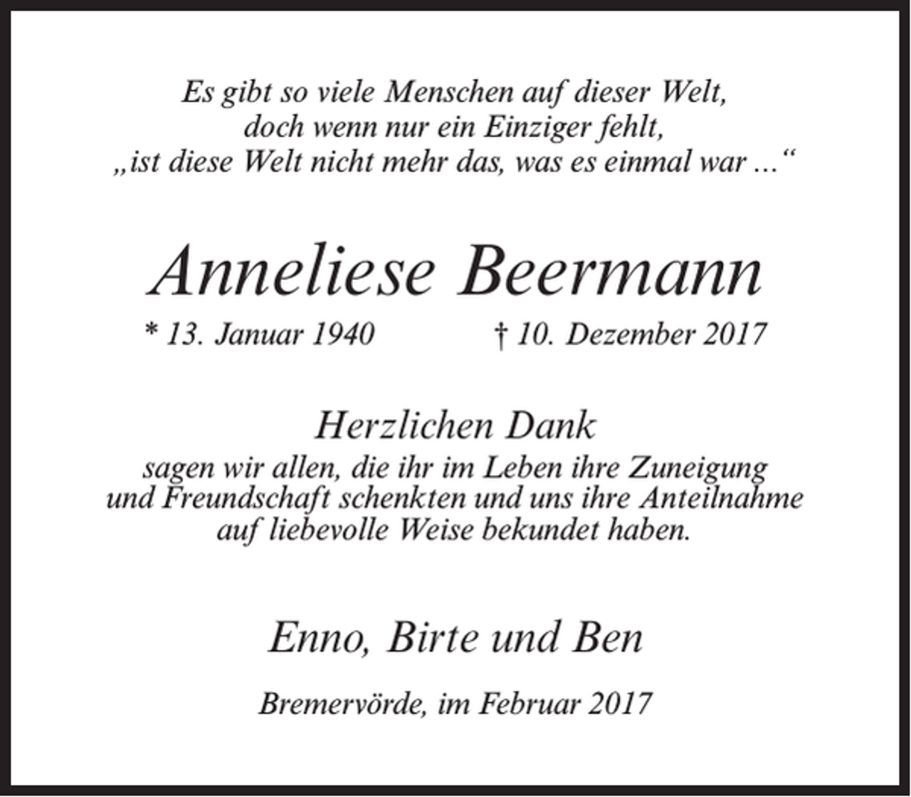 <p>Es gibt so viele Menschen auf dieser Welt,<br />doch wenn nur ein Einziger fehlt,<br />„ist diese Welt nicht mehr das, was es einmal war ...“</p><p>Anneliese Beermann<br />* 13. Januar 1940</p><p>† 10. Dezember 2017</p><p>Herzlichen Dank<br />sagen wir allen, die ihr im Leben ihre Zuneigung<br />und Freundschaft schenkten und uns ihre Anteilnahme<br />auf liebevolle Weise bekundet haben.</p><p>Enno, Birte und Ben<br />Bremervörde, im Februar 2017</p>