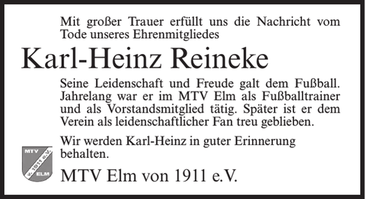 <p>Mit großer Trauer erfüllt uns die Nachricht vom<br />Tode unseres Ehrenmitgliedes</p><p>Karl-Heinz Reineke</p><p>Seine Leidenschaft und Freude galt dem Fußball.<br />Jahrelang war er im MTV Elm als Fußballtrainer<br />und als Vorstandsmitglied tätig. Später ist er dem<br />Verein als leidenschaftlicher Fan treu geblieben.<br />Wir werden Karl-Heinz in guter Erinnerung<br />behalten.</p><p>MTV Elm von 1911 e.V.</p>