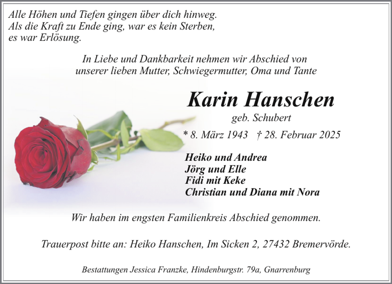 <p>Alle Höhen und Tiefen gingen über dich hinweg.<br />Als die Kraft zu Ende ging, war es kein Sterben,<br />es war Erlösung.<br />In Liebe und Dankbarkeit nehmen wir Abschied von<br />unserer lieben Mutter, Schwiegermutter, Oma und Tante</p><p>Karin Hanschen<br />geb. Schubert</p><p>* 8. März 1943 † 28. Februar 2025<br />Heiko und Andrea<br />Jörg und Elle<br />Fidi mit Keke<br />Christian und Diana mit Nora<br />Wir haben im engsten Familienkreis Abschied genommen.<br />Trauerpost bitte an: Heiko Hanschen, Im Sicken 2, 27432 Bremervörde.<br />Bestattungen Jessica Franzke, Hindenburgstr. 79a, Gnarrenburg</p>
