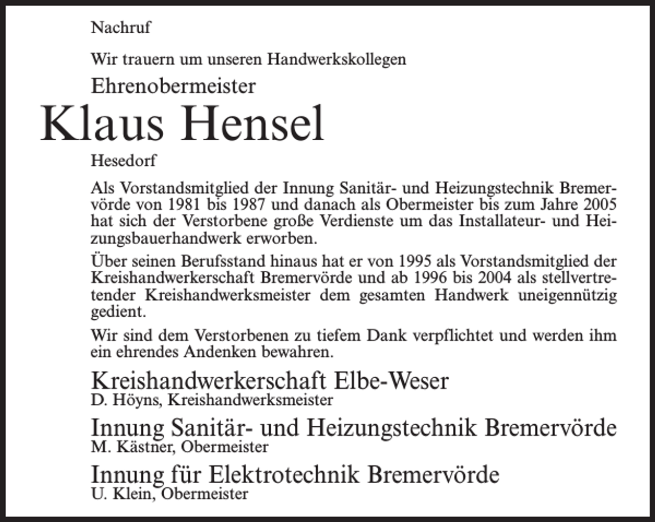 <p>Nachruf<br />Wir trauern um unseren Handwerkskollegen</p><p>Ehrenobermeister</p><p>Klaus Hensel<br />Hesedorf</p><p>Als Vorstandsmitglied der Innung Sanitär- und Heizungstechnik Bremervörde von 1981 bis 1987 und danach als Obermeister bis zum Jahre 2005<br />hat sich der Verstorbene große Verdienste um das Installateur- und Heizungsbauerhandwerk erworben.<br />Über seinen Berufsstand hinaus hat er von 1995 als Vorstandsmitglied der<br />Kreishandwerkerschaft Bremervörde und ab 1996 bis 2004 als stellvertretender Kreishandwerksmeister dem gesamten Handwerk uneigennützig<br />gedient.<br />Wir sind dem Verstorbenen zu tiefem Dank verpflichtet und werden ihm<br />ein ehrendes Andenken bewahren.</p><p>Kreishandwerkerschaft Elbe-Weser<br />D. Höyns, Kreishandwerksmeister</p><p>Innung Sanitär- und Heizungstechnik Bremervörde<br />M. Kästner, Obermeister</p><p>Innung für Elektrotechnik Bremervörde<br />U. Klein, Obermeister</p>