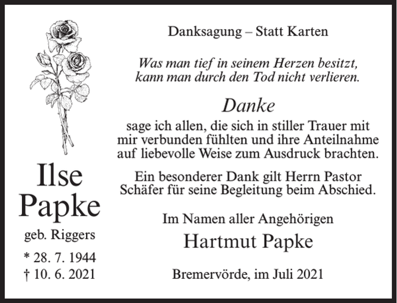 <p>Danksagung – Statt Karten<br />Was man tief in seinem Herzen besitzt,<br />kann man durch den Tod nicht verlieren.</p><p>Danke</p><p>Ilse<br />Papke<br />geb. Riggers<br />* 28. 7. 1944<br />† 10. 6. 2021</p><p>sage ich allen, die sich in stiller Trauer mit<br />mir verbunden fühlten und ihre Anteilnahme<br />auf liebevolle Weise zum Ausdruck brachten.<br />Ein besonderer Dank gilt Herrn Pastor<br />Schäfer für seine Begleitung beim Abschied.<br />Im Namen aller Angehörigen</p><p>Hartmut Papke<br />Bremervörde, im Juli 2021</p>