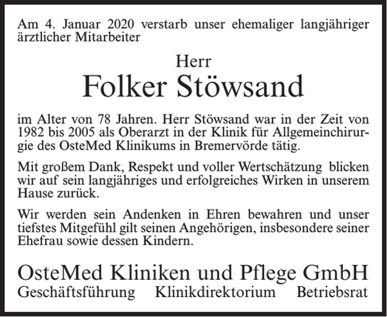 <p>Am 4. Januar 2020 verstarb unser ehemaliger langjähriger<br />ärztlicher Mitarbeiter</p><p>Herr</p><p>Folker Stöwsand<br />im Alter von 78 Jahren. Herr Stöwsand war in der Zeit von<br />1982 bis 2005 als Oberarzt in der Klinik für Allgemeinchirurgie des OsteMed Klinikums in Bremervörde tätig.<br />Mit großem Dank, Respekt und voller Wertschätzung blicken<br />wir auf sein langjähriges und erfolgreiches Wirken in unserem<br />Hause zurück.<br />Wir werden sein Andenken in Ehren bewahren und unser<br />tiefstes Mitgefühl gilt seinen Angehörigen, insbesondere seiner<br />Ehefrau sowie dessen Kindern.</p><p>OsteMed Kliniken und Pflege GmbH<br />Geschäftsführung Klinikdirektorium</p><p>Betriebsrat</p>