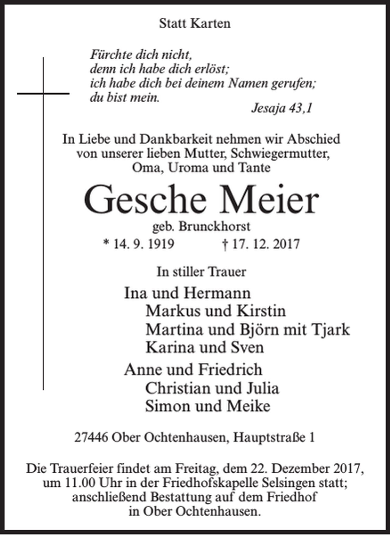 <p>Statt Karten<br />Fürchte dich nicht,<br />denn ich habe dich erlöst;<br />ich habe dich bei deinem Namen gerufen;<br />du bist mein.<br />Jesaja 43,1<br />In Liebe und Dankbarkeit nehmen wir Abschied<br />von unserer lieben Mutter, Schwiegermutter,<br />Oma, Uroma und Tante</p><p>Gesche Meier<br />geb. Brunckhorst<br />* 14. 9. 1919 † 17. 12. 2017<br />In stiller Trauer</p><p>Ina und Hermann<br />Markus und Kirstin<br />Martina und Björn mit Tjark<br />Karina und Sven<br />Anne und Friedrich<br />Christian und Julia<br />Simon und Meike<br />27446 Ober Ochtenhausen, Hauptstraße 1<br />Die Trauerfeier findet am Freitag, dem 22. Dezember 2017,<br />um 11.00 Uhr in der Friedhofskapelle Selsingen statt;<br />anschließend Bestattung auf dem Friedhof<br />in Ober Ochtenhausen.</p>