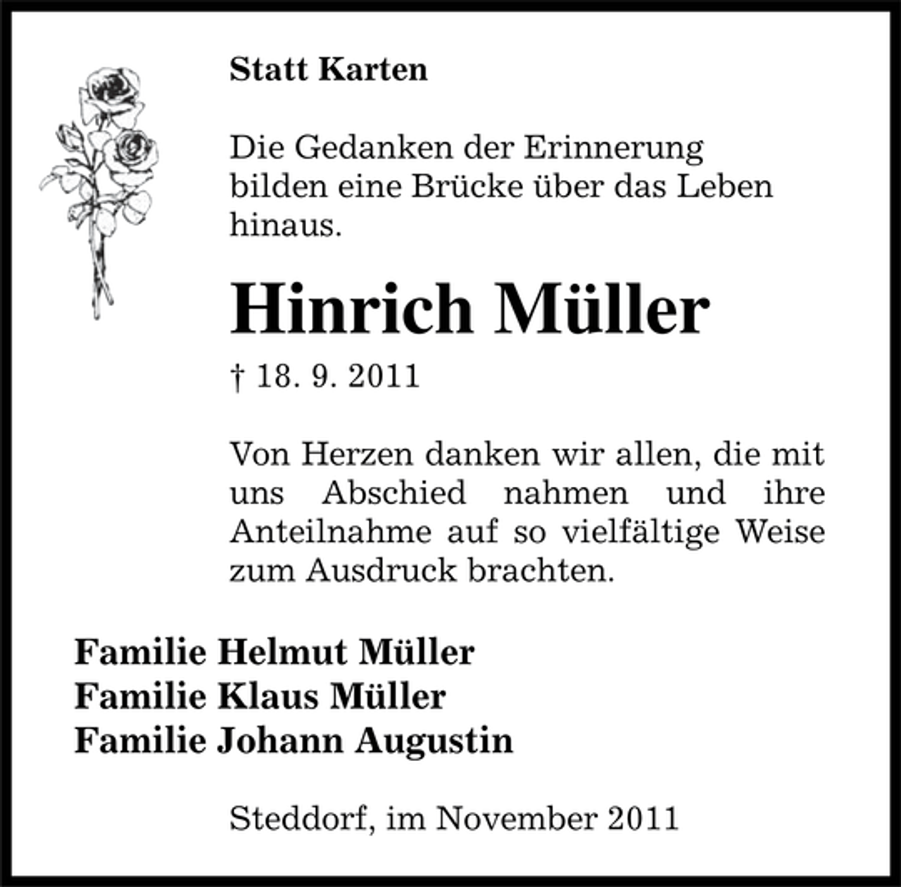 <p>Statt Karten<br />Die Gedanken der Erinnerung<br />bilden eine Brücke über das Leben<br />hinaus.</p><p>Hinrich Müller<br />† 18. 9. 2011<br />Von Herzen danken wir allen, die mit<br />uns Abschied nahmen und ihre<br />Anteilnahme auf so vielfältige Weise<br />zum Ausdruck brachten.</p><p>Familie Helmut Müller<br />Familie Klaus Müller<br />Familie Johann Augustin<br />Steddorf, im November 2011</p>