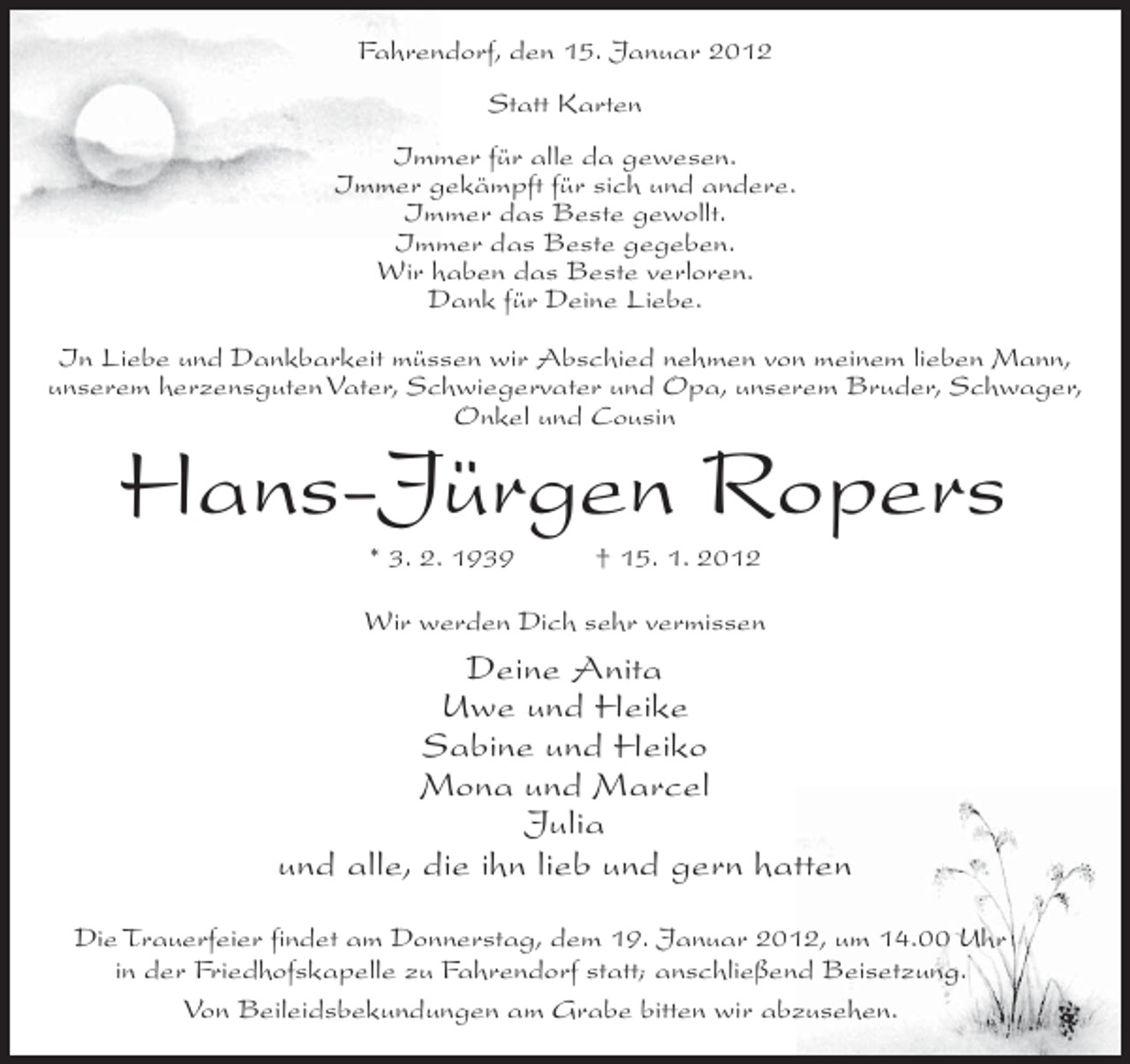 <p>Fahrendorf, den 15. Januar 2012<br />Statt Karten<br />Immer für alle da gewesen.<br />Immer gekämpft für sich und andere.<br />Immer das Beste gewollt.<br />Immer das Beste gegeben.<br />Wir haben das Beste verloren.<br />Dank für Deine Liebe.<br />In Liebe und Dankbarkeit müssen wir Abschied nehmen von meinem lieben Mann,<br />unserem herzensguten Vater, Schwiegervater und Opa, unserem Bruder, Schwager,<br />Onkel und Cousin</p><p>Hans-Jürgen Ropers<br />* 3. 2. 1939</p><p>† 15. 1. 2012</p><p>Wir werden Dich sehr vermissen</p><p>Deine Anita<br />Uwe und Heike<br />Sabine und Heiko<br />Mona und Marcel<br />Julia<br />und alle, die ihn lieb und gern hatten<br />Die Trauerfeier findet am Donnerstag, dem 19. Januar 2012, um 14.00 Uhr<br />in der Friedhofskapelle zu Fahrendorf statt; anschließend Beisetzung.<br />Von Beileidsbekundungen am Grabe bitten wir abzusehen.</p>