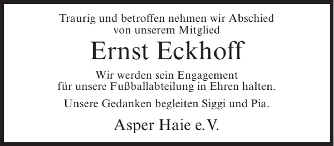 <p>Traurig und betroffen nehmen wir Abschied<br />von unserem Mitglied</p><p>Ernst Eckhoff</p><p>Wir werden sein Engagement<br />für unsere Fußballabteilung in Ehren halten.<br />Unsere Gedanken begleiten Siggi und Pia.</p><p>Asper Haie e.V.</p>