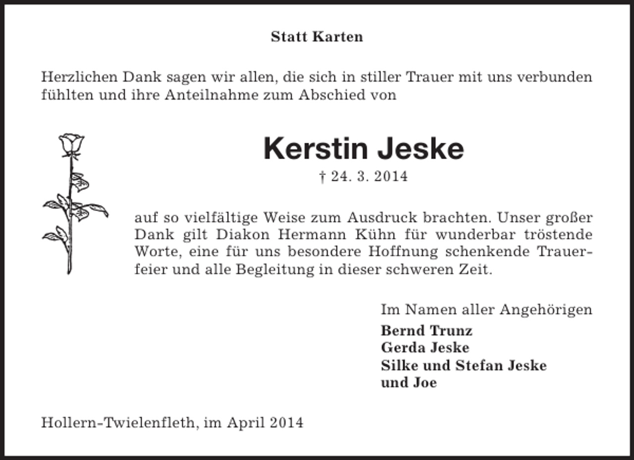 <p>Statt Karten<br />Herzlichen Dank sagen wir allen, die sich in stiller Trauer mit uns verbunden<br />fühlten und ihre Anteilnahme zum Abschied von</p><p>Kerstin Jeske<br />† 24. 3. 2014<br />auf so vielfältige Weise zum Ausdruck brachten. Unser großer<br />Dank gilt Diakon Hermann Kühn für wunderbar tröstende<br />Worte, eine für uns besondere Hoffnung schenkende Trauerfeier und alle Begleitung in dieser schweren Zeit.<br />Im Namen aller Angehörigen<br />Bernd Trunz<br />Gerda Jeske<br />Silke und Stefan Jeske<br />und Joe<br />Hollern-Twielenfleth, im April 2014</p>
