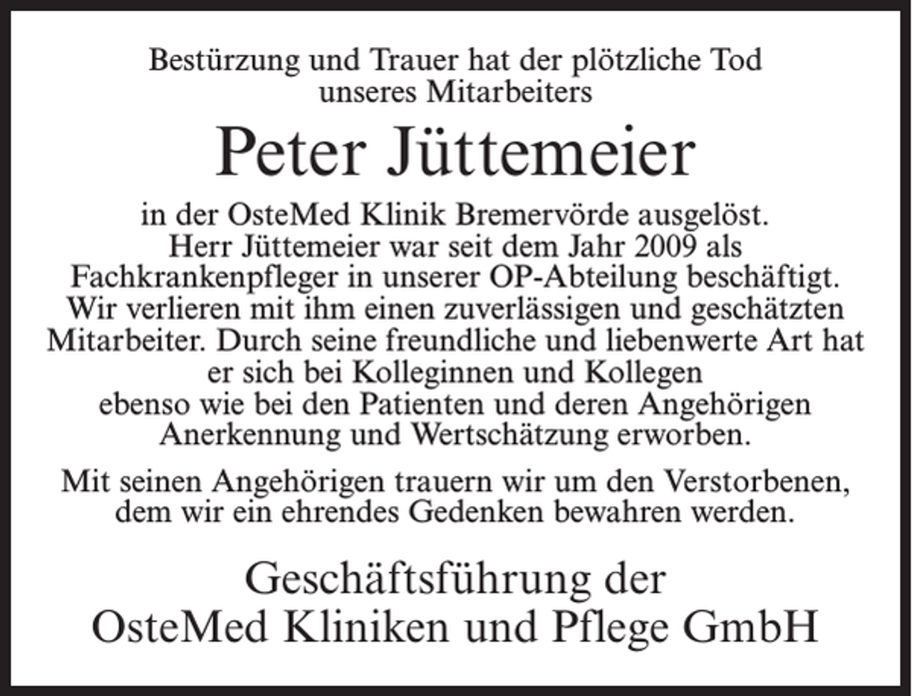 <p>Bestürzung und Trauer hat der plötzliche Tod<br />unseres Mitarbeiters</p><p>Peter Jüttemeier<br />in der OsteMed Klinik Bremervörde ausgelöst.<br />Herr Jüttemeier war seit dem Jahr 2009 als<br />­Fachkrankenpfleger in unserer OP-Abteilung beschäftigt.<br />Wir verlieren mit ihm einen zuverlässigen und geschätzten<br />Mitarbeiter. Durch seine freundliche und liebenwerte Art hat<br />er sich bei Kolleginnen und Kollegen<br />ebenso wie bei den Patienten und deren Angehörigen<br />Anerkennung und Wertschätzung erworben.<br />Mit seinen Angehörigen trauern wir um den Verstorbenen,<br />dem wir ein ehrendes Gedenken bewahren werden.</p><p>Geschäftsführung der<br />OsteMed Kliniken und Pflege GmbH</p>