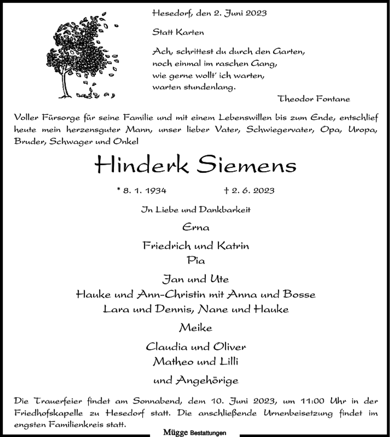 <p>Hesedorf, den 2. Juni 2023<br />Statt Karten<br />Ach, schrittest du durch den Garten,<br />noch einmal im raschen Gang,<br />wie gerne wollt´ ich warten,<br />warten stundenlang.<br />Theodor Fontane<br />Voller Fürsorge für seine Familie und mit einem Lebenswillen bis zum Ende, entschlief<br />heute mein herzensguter Mann, unser lieber Vater, Schwiegervater, Opa, Uropa,<br />Bruder, Schwager und Onkel</p><p>Hinderk Siemens<br />* 8. 1. 1934</p><p>† 2. 6. 2023</p><p>In Liebe und Dankbarkeit</p><p>Erna<br />Friedrich und Katrin<br />Pia<br />Jan und Ute<br />Hauke und Ann-Christin mit Anna und Bosse<br />Lara und Dennis, Nane und Hauke<br />Meike<br />Claudia und Oliver<br />Matheo und Lilli<br />und Angehörige<br />Die Trauerfeier findet am Sonnabend, dem 10. Juni 2023, um 11:00 Uhr in der<br />Friedhofskapelle zu Hesedorf statt. Die anschließende Urnenbeisetzung findet im<br />engsten Familienkreis statt.<br />Mügge Bestattungen</p>