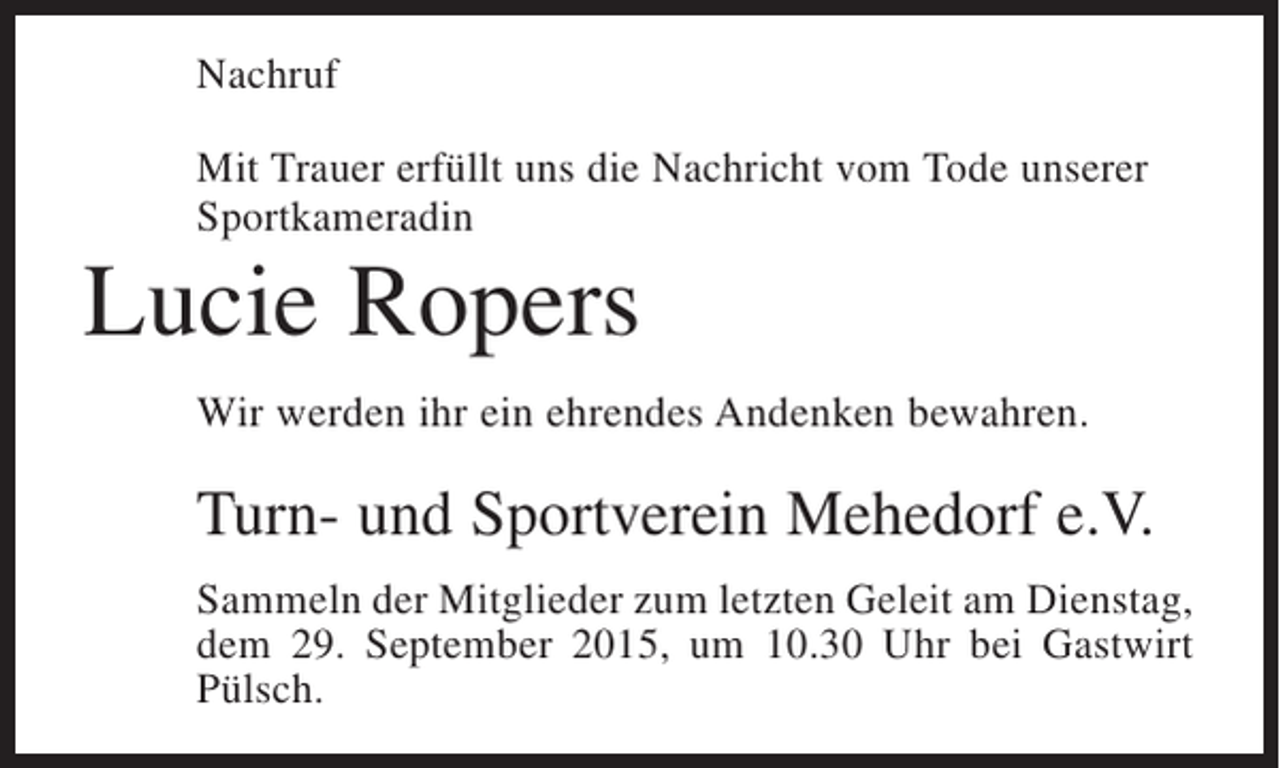 <p>Nachruf<br />Mit Trauer erfüllt uns die Nachricht vom Tode unserer<br />Sportkameradin</p><p>Lucie Ropers<br />Wir werden ihr ein ehrendes Andenken bewahren.</p><p>Turn- und Sportverein Mehedorf e.V.<br />Sammeln der Mitglieder zum letzten Geleit am Dienstag,<br />dem 29. September 2015, um 10.30 Uhr bei Gastwirt<br />Pülsch.</p>