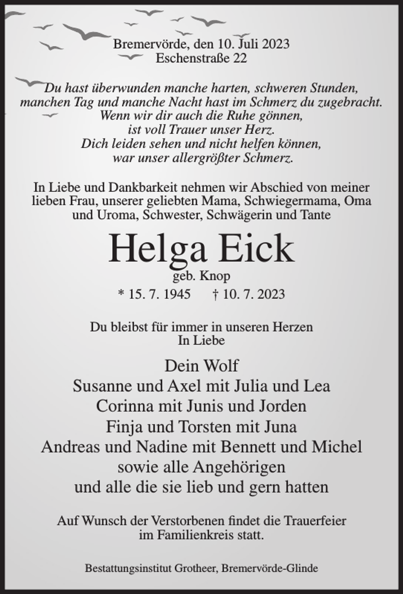 <p>Bremervörde, den 10. Juli 2023<br />Eschenstraße 22<br />Du hast überwunden manche harten, schweren Stunden,<br />manchen Tag und manche Nacht hast im Schmerz du zugebracht.<br />Wenn wir dir auch die Ruhe gönnen,<br />ist voll Trauer unser Herz.<br />Dich leiden sehen und nicht helfen können,<br />war unser allergrößter Schmerz.<br />In Liebe und Dankbarkeit nehmen wir Abschied von meiner<br />lieben Frau, unserer geliebten Mama, Schwiegermama, Oma<br />und Uroma, Schwester, Schwägerin und Tante</p><p>Helga Eick<br />geb. Knop<br />* 15. 7. 1945<br />† 10. 7. 2023</p><p>Du bleibst für immer in unseren Herzen<br />In Liebe</p><p>Dein Wolf<br />Susanne und Axel mit Julia und Lea<br />Corinna mit Junis und Jorden<br />Finja und Torsten mit Juna<br />Andreas und Nadine mit Bennett und Michel<br />sowie alle Angehörigen<br />und alle die sie lieb und gern hatten<br />Auf Wunsch der Verstorbenen findet die Trauerfeier<br />im Familienkreis statt.<br />Bestattungsinstitut Grotheer, Bremervörde-Glinde</p>