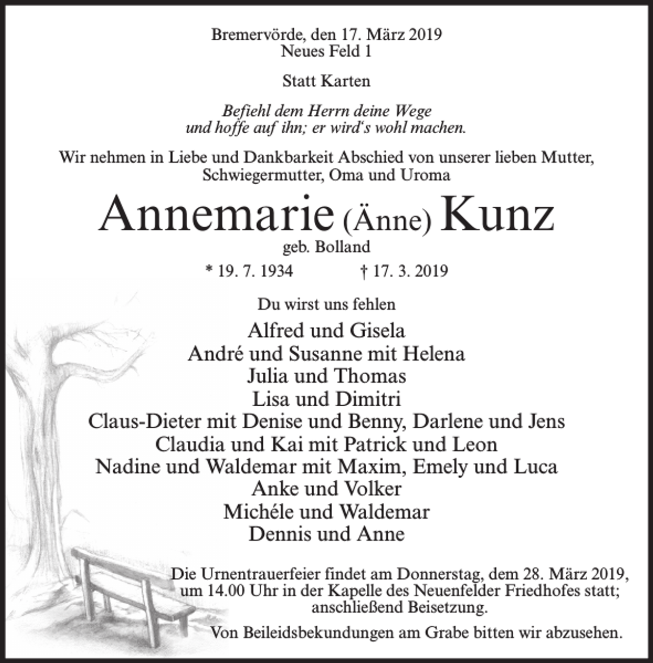 <p>Bremervörde, den 17. März 2019<br />Neues Feld 1<br />Statt Karten<br />Befiehl dem Herrn deine Wege<br />und hoffe auf ihn; er wird‘s wohl machen.<br />Wir nehmen in Liebe und Dankbarkeit Abschied von unserer lieben Mutter,<br />Schwiegermutter, Oma und Uroma</p><p>Annemarie (Änne) Kunz<br />geb. Bolland<br />* 19. 7. 1934<br />† 17. 3. 2019<br />Du wirst uns fehlen</p><p>Alfred und Gisela<br />André und Susanne mit Helena<br />Julia und Thomas<br />Lisa und Dimitri<br />Claus-Dieter mit Denise und Benny, Darlene und Jens<br />Claudia und Kai mit Patrick und Leon<br />Nadine und Waldemar mit Maxim, Emely und Luca<br />Anke und Volker<br />Michéle und Waldemar<br />Dennis und Anne<br />Die Urnentrauerfeier findet am Donnerstag, dem 28. März 2019,<br />um 14.00 Uhr in der Kapelle des Neuenfelder Friedhofes statt;<br />anschließend Beisetzung.<br />Von Beileidsbekundungen am Grabe bitten wir abzusehen.</p>