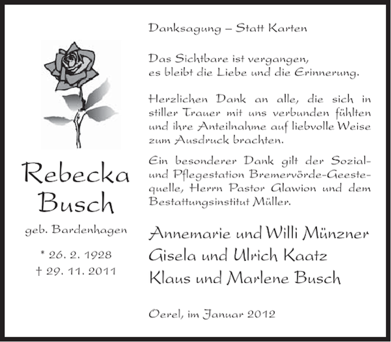<p>Danksagung – Statt Karten<br />Das Sichtbare ist vergangen,<br />es bleibt die Liebe und die Erinnerung.<br />Herzlichen Dank an alle, die sich in<br />stiller Trauer mit uns verbunden fühlten<br />und ihre Anteilnahme auf liebvolle Weise<br />zum Ausdruck brachten.</p><p>Rebecka<br />Busch</p><p>Ein besonderer Dank gilt der Sozialund Pflegestation Bremervörde-Geestequelle, Herrn Pastor Glawion und dem<br />Bestattungsinstitut Müller.</p><p>geb. Bardenhagen</p><p>Annemarie und Willi Münzner<br />Gisela und Ulrich Kaatz<br />Klaus und Marlene Busch</p><p>* 26. 2. 1928<br />† 29. 11. 2011</p><p>Oerel, im Januar 2012</p>