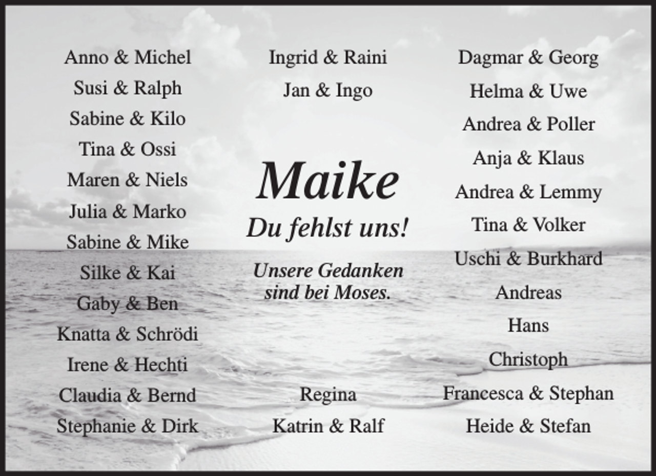 <p>Anno &amp; Michel</p><p>Ingrid &amp; Raini</p><p>Dagmar &amp; Georg</p><p>Susi &amp; Ralph</p><p>Jan &amp; Ingo</p><p>Helma &amp; Uwe</p><p>Sabine &amp; Kilo</p><p>Andrea &amp; Poller</p><p>Tina &amp; Ossi</p><p>Anja &amp; Klaus</p><p>Maren &amp; Niels<br />Julia &amp; Marko<br />Sabine &amp; Mike<br />Silke &amp; Kai<br />Gaby &amp; Ben</p><p>Maike</p><p>Andrea &amp; Lemmy</p><p>Du fehlst uns!</p><p>Tina &amp; Volker</p><p>Unsere Gedanken<br />sind bei Moses.</p><p>Uschi &amp; Burkhard<br />Andreas</p><p>Knatta &amp; Schrödi</p><p>Hans</p><p>Irene &amp; Hechti</p><p>Christoph</p><p>Claudia &amp; Bernd</p><p>Regina</p><p>Francesca &amp; Stephan</p><p>Stephanie &amp; Dirk</p><p>Katrin &amp; Ralf</p><p>Heide &amp; Stefan</p>