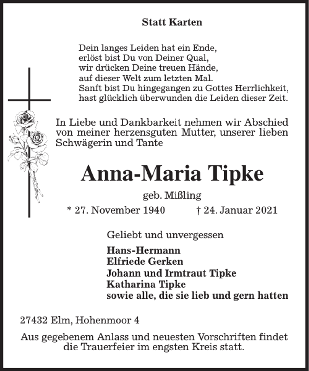 <p>Statt Karten<br />Dein langes Leiden hat ein Ende,<br />erlöst bist Du von Deiner Qual,<br />wir drücken Deine treuen Hände,<br />auf dieser Welt zum letzten Mal.<br />Sanft bist Du hingegangen zu Gottes Herrlichkeit,<br />hast glücklich überwunden die Leiden dieser Zeit.</p><p>In Liebe und Dankbarkeit nehmen wir Abschied<br />von meiner herzensguten Mutter, unserer lieben<br />Schwägerin und Tante</p><p>Anna-Maria Tipke<br />geb. Mißling<br />† 24. Januar 2021<br />* 27. November 1940<br />Geliebt und unvergessen<br />Hans-Hermann<br />Elfriede Gerken<br />Johann und Irmtraut Tipke<br />Katharina Tipke<br />sowie alle, die sie lieb und gern hatten<br />27432 Elm, Hohenmoor 4<br />Aus gegebenem Anlass und neuesten Vorschriften findet<br />die Trauerfeier im engsten Kreis statt.</p>