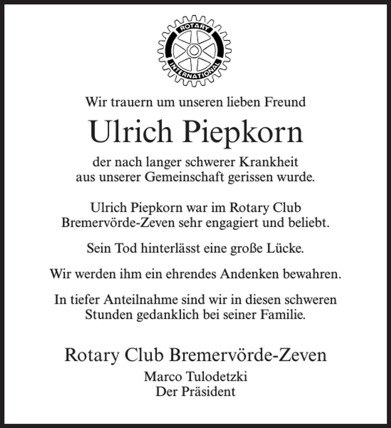 <p>Wir trauern um unseren lieben Freund</p><p>Ulrich Piepkorn<br />der nach langer schwerer Krankheit<br />aus unserer Gemeinschaft gerissen wurde.<br />Ulrich Piepkorn war im Rotary Club<br />Bremervörde-Zeven sehr engagiert und beliebt.<br />Sein Tod hinterlässt eine große Lücke.<br />Wir werden ihm ein ehrendes Andenken bewahren.<br />In tiefer Anteilnahme sind wir in diesen schweren<br />Stunden gedanklich bei seiner Familie.</p><p>Rotary Club Bremervörde-Zeven<br />Marco Tulodetzki<br />Der Präsident</p>